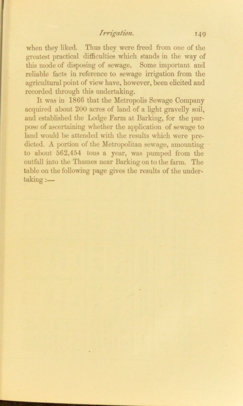 when they liked. Thus they were freed from one of the greatest practical difficulties which stands in the way of this mode of disposing of sewage. Some important and reliable facts in reference to sewage irrigation from the agricultural point of view have, however, been elicited and recorded through this undertaking. It was in 1866 that the Metropolis Sewage Company acquired about 200 acres of land of a light gravelly soil, and established the Lodge Farm at Barking, for the pur- pose of ascertaining whether the application of sewage to land would be attended with the results which were pre- dicted. A portion of the Metropolitan sewage, amounting to about 562,454 tons a year, was pumped from the outfall into the Thames near Barking on to the farm. The table on the following page gives the results of the under- taking :—