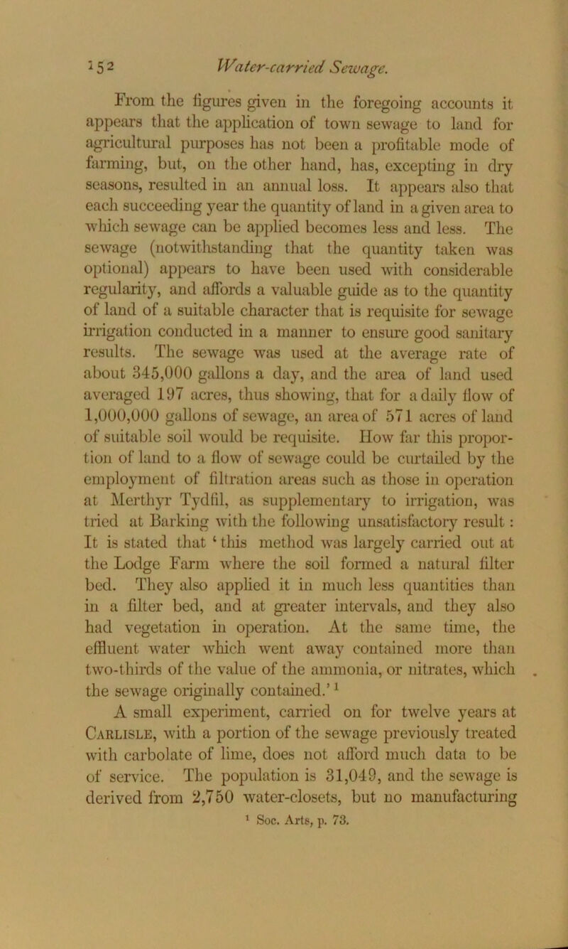 From the figures given in the foregoing accounts it appears that the application of town sewage to land for agricultural purposes has not been a profitable mode of farming, but, on the other hand, has, excepting in dry seasons, resulted in an annual loss. It appears also that each succeeding year the quantity of land in a given area to which sewage can be applied becomes less and less. The sewage (notwithstanding that the quantity taken was optional) appears to have been used with considerable regularity, and affords a valuable guide as to the quantity of land of a suitable character that is requisite for sewage irrigation conducted in a manner to ensure good sanitary results. The sewage was used at the average rate of about 345,000 gallons a day, and the area of land used averaged 197 acres, thus showing, that for a daily flow of 1,000,000 gallons of sewage, an area of 571 acres of land of suitable soil would be requisite. How far this propor- tion of land to a flow of sewage coidd be curtailed by the employment of filtration areas such as those in operation at Merthyr Tydfil, as supplementary to irrigation, was tried at Barking with the following unsatisfactory result: It is stated that 1 this method was largely carried out at the Lodge Farm where the soil formed a natural filter bed. They also applied it in much less quantities than in a filter bed, and at greater intervals, and they also had vegetation in operation. At the same time, the effluent water which went away contained more than two-thirds of the value of the ammonia, or nitrates, which the sewage originally contained.’1 A small experiment, carried on for twelve years at Carlisle, with a portion of the sewage previously treated with carbolate of lime, does not afford much data to be of service. The population is 31,049, and the sewage is derived from 2,750 water-closets, but no manufacturing