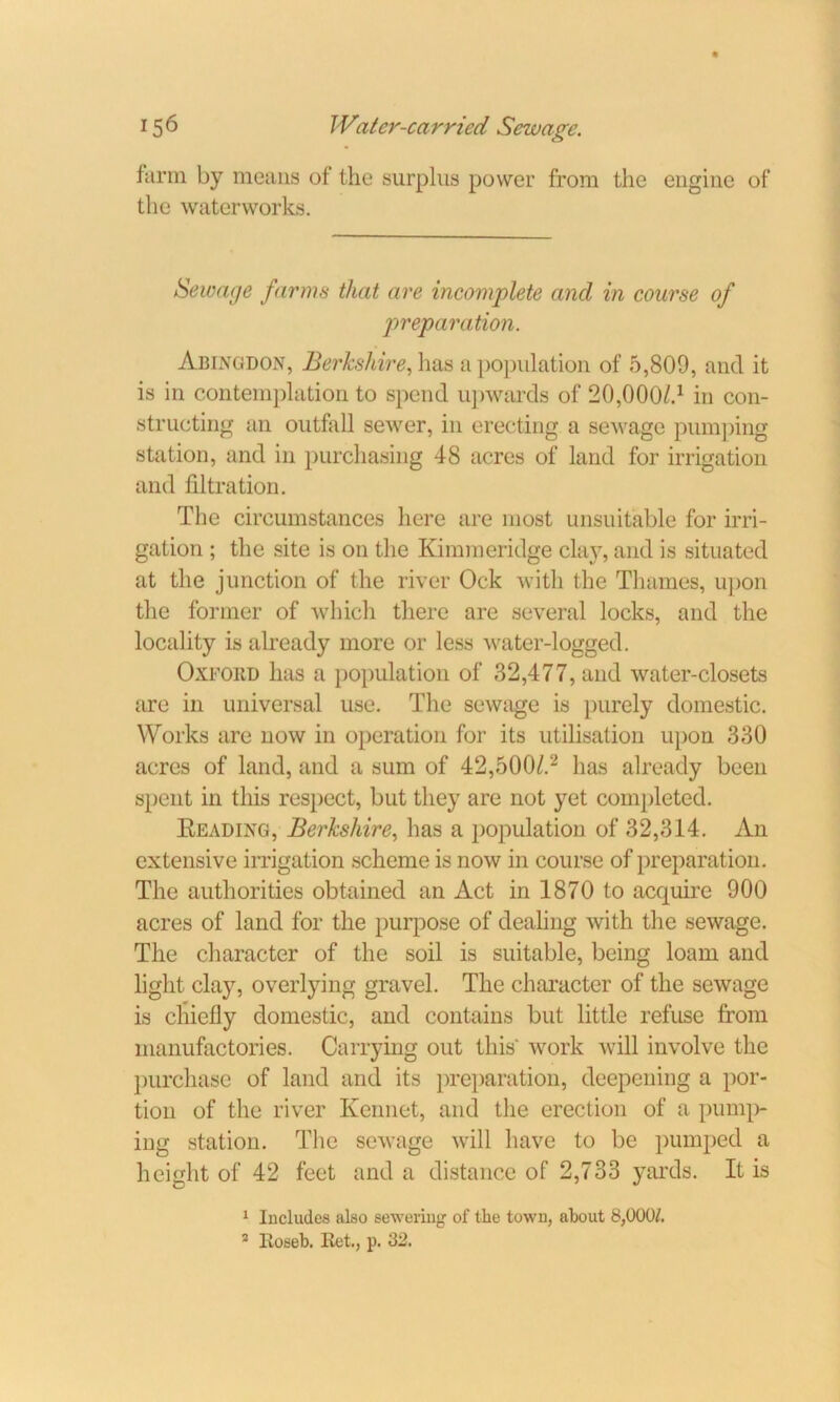 farm by means of the surplus power from the engine of the waterworks. Sewage farms that are incomplete and in course of preparation. Abingdon, Berkshire, has a population of 5,809, and it is in contemplation to spend upwards of 20,00c)/.1 in con- structing an outfall sewer, in erecting a sewage pumping station, and in purchasing 48 acres of land for irrigation and filtration. The circumstances here are most unsuitable for irri- gation ; the site is on the Kimmeridge clay, and is situated at the junction of the river Ock with the Thames, upon the former of which there are several locks, and the locality is already more or less water-logged. Oxford has a population of 32,477, and water-closets are in universal use. The sewage is purely domestic. Works are now in operation for its utilisation upon 330 acres of land, and a sum of 42,500/.2 has already been spent in this respect, but they are not yet completed. Reading, Berkshire, has a population of 32,314. An extensive irrigation scheme is now in course of preparation. The authorities obtained an Act in 1870 to acquire 900 acres of land for the purpose of dealing with the sewage. The character of the soil is suitable, being loam and light clay, overlying gravel. The character of the sewage is chiefly domestic, and contains but little refuse from manufactories. Carrying out this work will involve the purchase of land and its preparation, deepening a por- tion of the river Ivennet, and the erection of a pump- ing station. The sewage will have to be pumped a height of 42 feet and a distance of 2,733 yards. It is 1 Includes also sewering of the town, about 8,000/. * Roseb. Ret., p. 32.