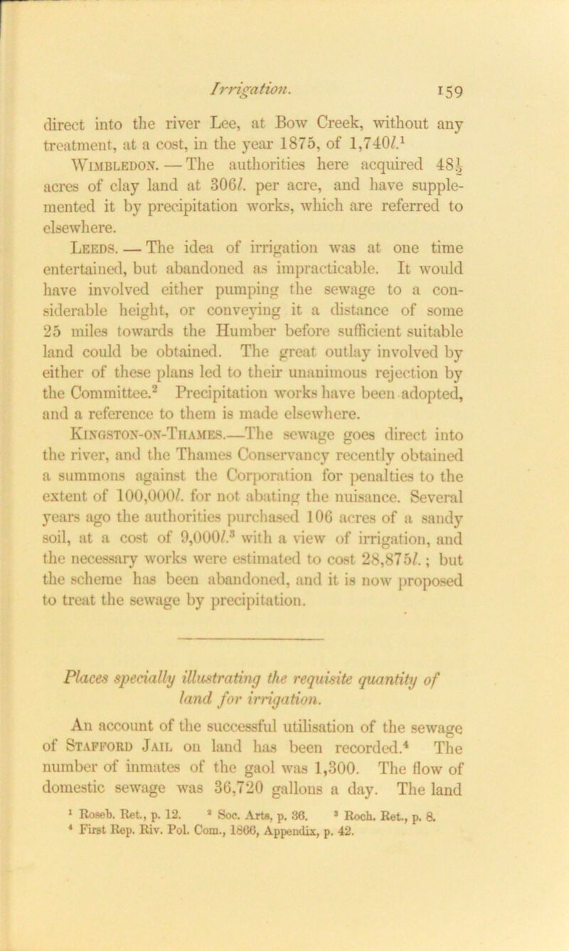direct into the river Lee, at Bow Creek, without any treatment, at a cost, in the year 1875, of 1,740/4 Wimbledon.—The authorities here acquired 48.V acres of clay land at 30G/. per acre, and have supple- mented it by precipitation works, which are referred to elsewhere. Leeds. — The idea of irrigation was at one time entertained, but abandoned as impracticable. It would have involved either pumping the sewage to a con- siderable height, or conveying it a distance of some 25 miles towards the Humber before sufficient suitable land could be obtained. The great outlay involved by either of these plans led to their unanimous rejection by the Committee.2 Precipitation works have been adopted, and a reference to them is made elsewhere. Kingston-on-Thames.—The sewage goes direct into the river, anil the Thames Conservancy recently obtained a summons against the Corporation for penalties to the extent of 100,000/. for not abating the nuisance. Several years ago the authorities purchased 106 acres of a sandy soil, at a cost of 9,000/.3 with a view of irrigation, and the necessary works were estimated to cost 28,875/.; but the scheme has been abandoned, and it is now proposed to treat the sewage by precipitation. Places specially illustrating the requisite quantity of land for irrigation. An account of the successful utilisation of the sewage of Stafford .Jail on land has been recorded.4 The number of inmates of the gaol was 1,300. The flow of domestic sewage was 36,720 gallons a day. The land 1 Roseb. Ret., p. 12. 1 Soc. Arte, p. 36. * Roch. Ret., p. 8. 4 First Rep. Riv. Pol. Corn., 1866, Appendix, p. 42.