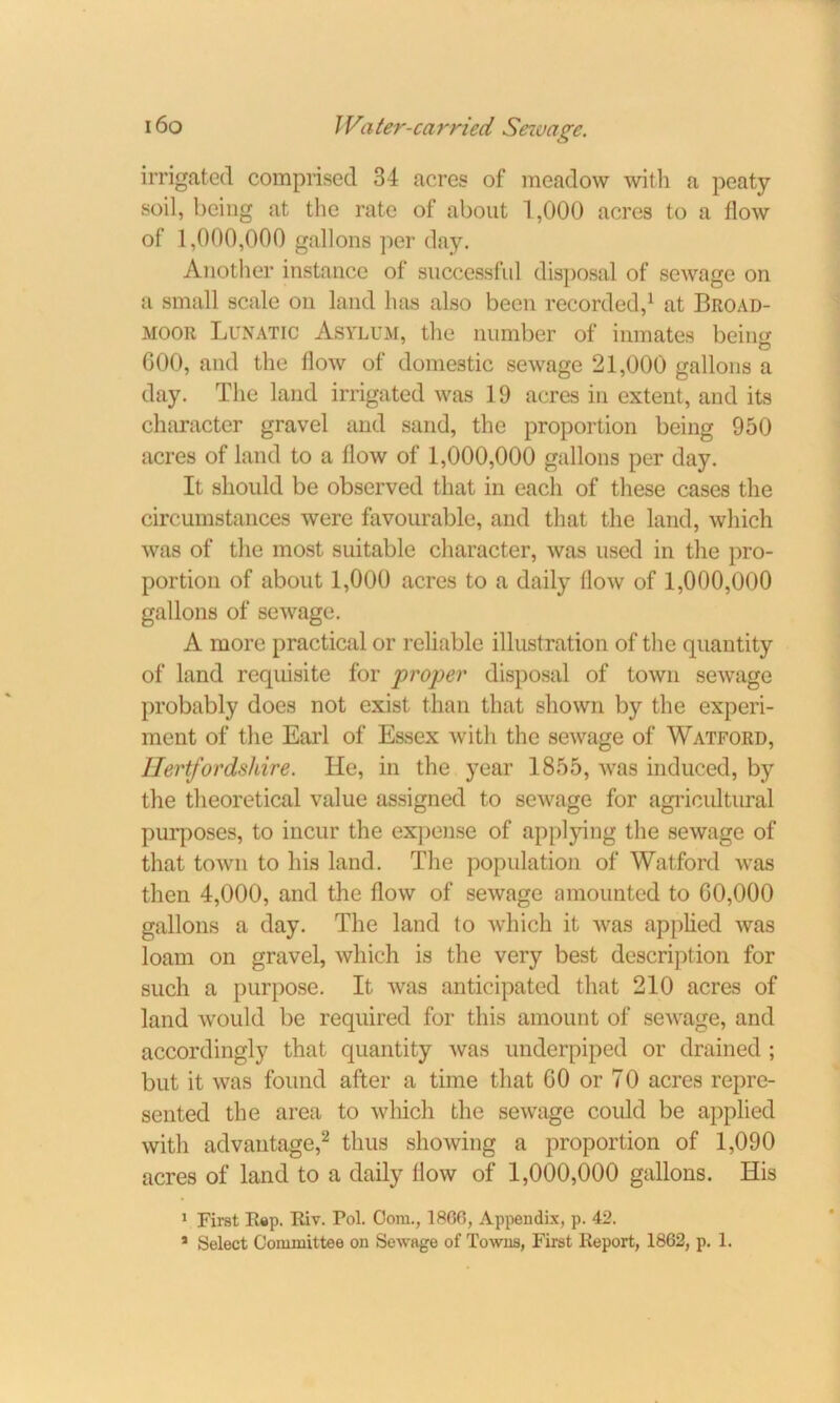 irrigated comprised 34 acres of meadow with a peaty- soil, being at the rate of about 1,000 acres to a flow of 1,000,000 gallons per day. Another instance of successful disposal of sewage on a small scale on land has also been recorded,1 at Broad- moor Lunatic Asylum, the number of inmates being 600, and the flow of domestic sewage 21,000 gallons a day. The land irrigated was 19 acres in extent, and its character gravel and sand, the proportion being 950 acres of land to a flow of 1,000,000 gallons per day. It should be observed that in each of these cases the circumstances were favourable, and that the land, which was of the most suitable character, was used in the pro- portion of about 1,000 acres to a daily (low of 1,000,000 gallons of sewage. A more practical or reliable illustration of the quantity of land requisite for proper disposal of town sewage probably does not exist than that shown by the experi- ment of the Earl of Essex with the sewage of Watford, Hertfordshire. He, in the year 1855, was induced, by the theoretical value assigned to sewage for agricultural purposes, to incur the expense of applying the sewage of that town to his land. The population of Watford was then 4,000, and the flow of sewage amounted to 60,000 gallons a day. The land to which it was applied was loam on gravel, which is the very best description for such a purpose. It was anticipated that 210 acres of land would be required for this amount of sewage, and accordingly that quantity was underpiped or drained; but it was found after a time that 60 or 70 acres repre- sented the area to which the sewage could be applied with advantage,2 thus showing a proportion of 1,090 acres of land to a daily flow of 1,000,000 gallons. His 1 First Rap. Riv. Pol. Com., I860, Appendix, p. 42. * Select Committee on Sewage of Towns, First Report, 1862, p. 1.