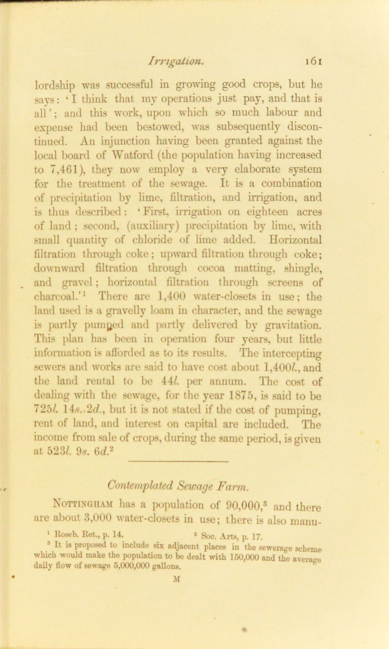 lordship was successful iu growing good crops, but he says: ‘ I think that my operations just pay, and that is all ’; and this work, upon which so much labour and expense had been bestowed, was subsequently discon- tinued. An injunction having been granted against the local board of Watford (the population having increased to 7,461), they now employ a very elaborate system for the treatment of the sewage. It is a combination of precipitation by lime, filtration, and irrigation, and is thus described: ‘ First, irrigation on eighteen acres of land ; second, (auxiliary) precipitation by lime, with small quantity of chloride of lime added. Horizontal filtration through coke; upward filtration through coke; downward filtration through cocoa matting, shingle, and gravel; horizontal filtration through screens of charcoal.’1 There are 1,400 water-closets in use; the land used is a gravelly loam in character, and the sewage is partly pumped and partly delivered by gravitation. This plan has been in operation four years, but little information is afforded as to its results. The intercepting sewers and works are said to have cost about 1,400/., and the land rental to be 44/. per annum. The cost of dealing with the sewage, for the year 1875, is said to be 725/. 14*..2c/., but it is not stated if the cost of pumping, rent of land, and interest on capital are included. The income from sale of crops, during the same period, is given at 523/. 9.-?. 6c/.* Contemplated Sewage Farm. Nottingham has a population of 90,000,8 and there are about 3,000 water-closets in use; there is also manu- 1 Ret., p. 14. * Soc. Arte, p. 17. 3 It is proposed to include six adjacent places in the sewerage scheme which would make the population to be dealt with 150,000 and the avera-e daily flow of sewage 5,000,000 gallons. M