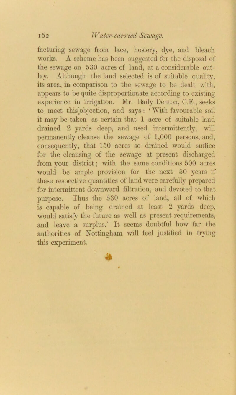 facturing sewage from lace, hosiery, dye, and bleach works. A scheme has been suggested for the disposal of the sewage on 530 acres of land, at a considerable out- lay. Although the land selected is of suitable quality, its area, in comparison to the sewage to be dealt with, appears to be quite disproportionate according to existing experience in irrigation. Mr. Baily Denton, C.E., seeks to meet this'objection, and says : ‘ With favourable soil it may be taken as certain that 1 acre of suitable land drained 2 yards deep, and used intermittently, will permanently cleanse the sewage of 1,000 persons, and, consequently, that 150 acres so drained would suffice for the cleansing of the sewage at present discharged from your district; with the same conditions 500 acres would be ample provision for the next 50 years if these respective quantities of land were carefully prepared for intermittent downward filtration, and devoted to that purpose. Thus the 530 acres of land, all of which is capable of being drained at least 2 yards deep, would satisfy the future as well as present requirements, and leave a surplus.’ It seems doubtful how far the authorities of Nottingham will feel justified in trying this experiment.