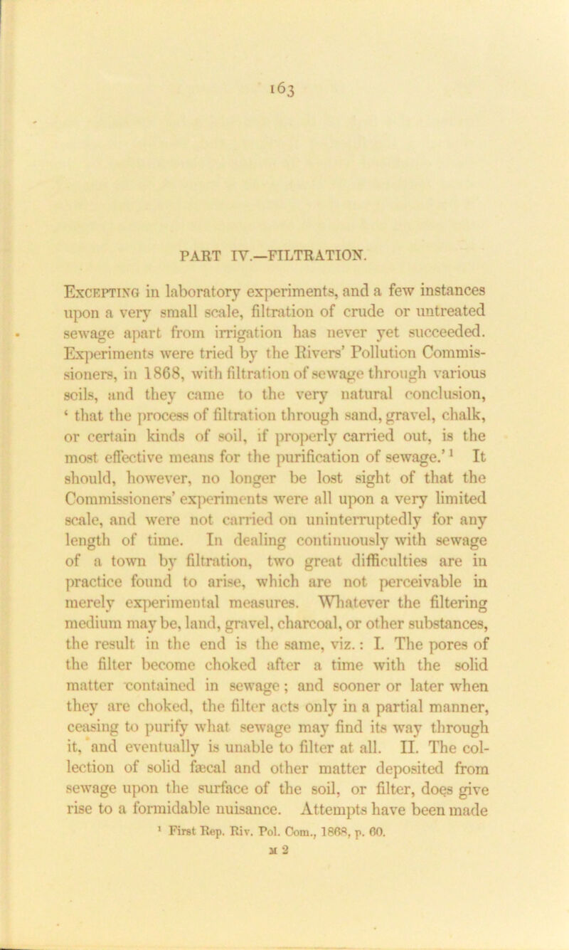 PART IY.—FILTRATION. Excepting in laboratory experiments, and a few instances upon a very small scale, filtration of crude or untreated sewage apart from irrigation lias never yet succeeded. Experiments were tried by the Rivers’ Pollution Commis- sioners, in 1868, with filtration of sewage through various soils, and they came to the very natural conclusion, ‘ that the process of filtration through sand, gravel, chalk, or certain kinds of soil, if properly carried out, is the most effective means for the purification of sewage.’1 It should, however, no longer be lost sight of that the Commissioners’ experiments were all upon a very limited scale, and were not carried on uninterruptedly for any length of time. In dealing continuously with sewage of a town by filtration, two great difficulties are in practice found to arise, which are not perceivable in merely experimental measures. Whatever the filtering medium may be, land, gravel, charcoal, or other substances, the result in the end is the same, viz.: L The pores of the filter become choked after a time with the solid matter contained in sewage; and sooner or later when they are choked, the filter acts only in a partial manner, ceasing to purify what sewage may find its way through it, 'and eventually is unable to filter at all. II. The col- lection of solid faical and other matter deposited from sewage upon the surface of the soil, or filter, does give rise to a formidable nuisance. Attempts have been made 1 First Rep. Riv. Pol. Com., 1868, p. 00. M 2