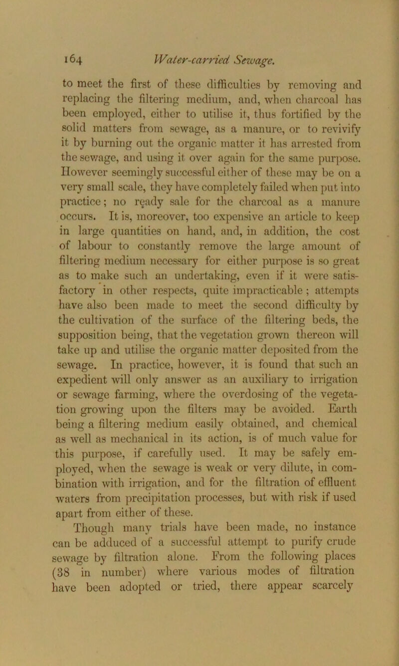 to meet the first of these difficulties by removing and replacing the filtering medium, and, when charcoal has been employed, either to utilise it, thus fortified by the solid matters from sewage, as a manure, or to revivify it by burning out the organic matter it has arrested from the sewage, and using it over again for the same purpose. However seemingly successful either of these may be on a very small scale, they have completely failed when put into practice; no ready sale for the charcoal as a manure occurs. It is, moreover, too expensive an article to keep in large quantities on hand, and, in addition, the cost of labour to constantly remove the large amount of filtering medium necessary for either purpose is so great as to make such an undertaking, even if it were satis- factory in other respects, quite impracticable; attempts have also been made to meet the second difficulty by the cultivation of the surface of the filtering beds, the supposition being, that the vegetation grown thereon will take up and utilise the organic matter deposited from the sewage. In practice, however, it is found that such an expedient will only answer as an auxiliary to irrigation or sewage farming, where the overdosing of the vegeta- tion growing upon the filters may be avoided. Earth being a filtering medium easily obtained, and chemical as well as mechanical in its action, is of much value for this purpose, if carefully used. It may be safely em- ployed, when the sewage is weak or very dilute, in com- bination with irrigation, and for the filtration of effluent waters from precipitation processes, but with risk if used apart from either of these. Though many trials have been made, no instance can be adduced of a successful attempt to purify crude sewage by filtration alone. From the following places (38 in number) where various modes of filtration have been adopted or tried, there appear scarcely