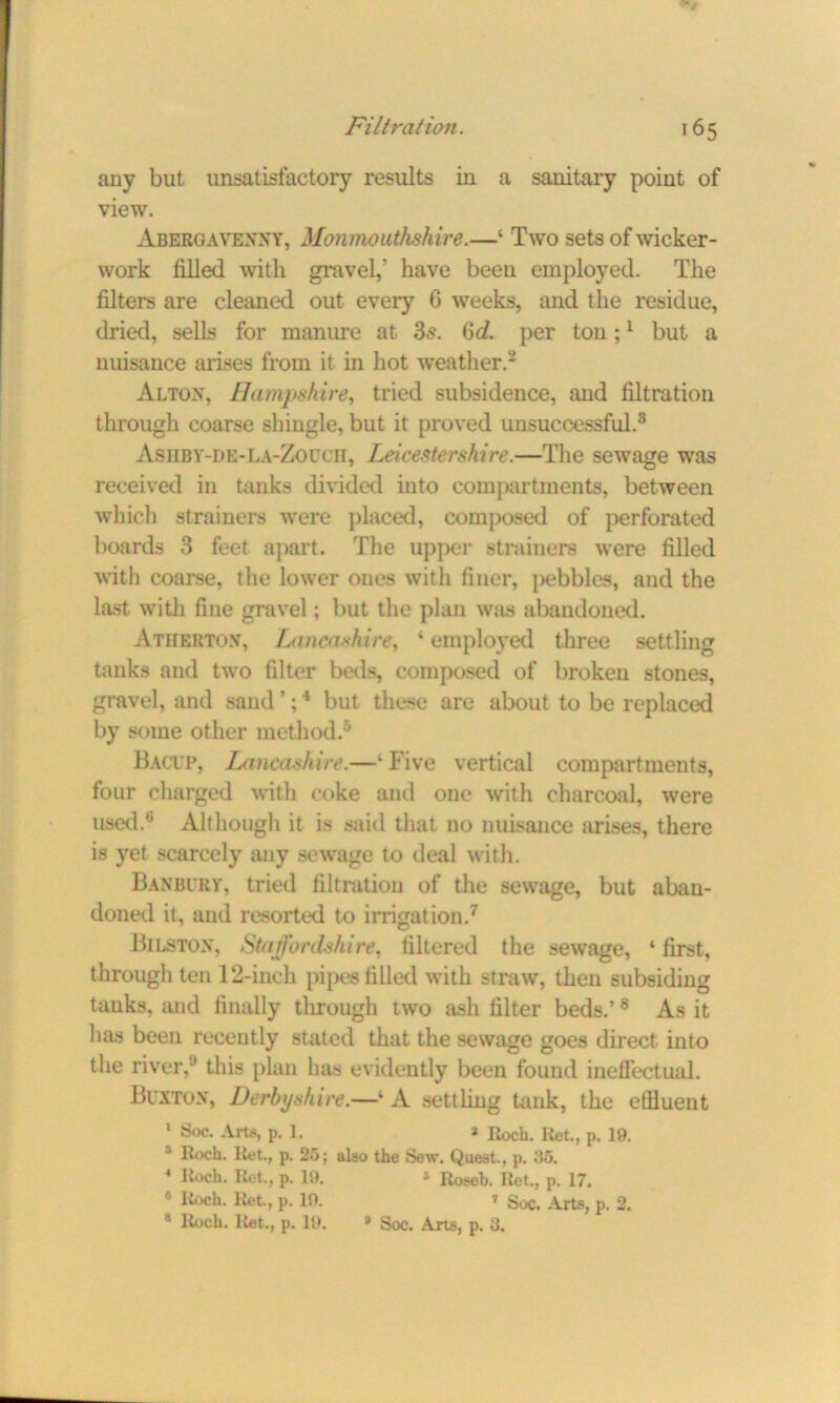 any but unsatisfactory results in a sanitary point of view. Abergavenny, Monmouthshire.—‘ Two sets of wicker- work filled with gravel,' have been employed. The filters are cleaned out every C weeks, and the residue, dried, sells for manure at 3s. Qd. per ton;1 but a nuisance arises from it in hot weather.2 Alton, Hampshire, tried subsidence, and filtration through coarse shingle, but it proved unsuccessful.3 Asilby-de-La-Zouch, Leicestershire.—The sewage was received in tanks divided into compartments, between which strainers were placed, composed of perforated boards 3 feet apart. The upper strainers were filled with coarse, the lower ones with finer, j>ebbles, and the last with fine gravel; but the plan was abandoned. Atherton, Lancashire, * employed three settling tanks and two filter beds, composed of broken stones, gravel, and sand *;4 but these are about to be replaced by some other method.5 Bacup, Lancashire.—‘ Five vertical compartments, four charged with coke and one with charcoal, were used.6 Although it is said that no nuisance arises, there is yet scarcely any sewage to deal with. Banbury, tried filtration of the sewage, but aban- doned it, and resorted to irrigation.7 Bilston, Staffordshire, filtered the sewage, ‘first, through ten 12-inch pipes filled with straw, then subsiding tanks, and finally through two ash filter beds.’ 8 As it has been recently stated that the sewage goes direct into the river,y this plan has evidently been found ineffectual. Buxton, Derbyshire.—‘ A settling tank, the etlluent 1 Soc. Arts, p. 1. a Roch. Ret., p. 19. 5 Roch. Ret., p. 25; also the Sew. Quest., p. 35. 4 Roch. Ret., p. 19. * Roseb. Ret., p. 17. 8 Roch. Ret., p. 19. ' Soc. Arts, p. 2. s Roch. Ret., p. 19. * Soc. Arte, p. 3.