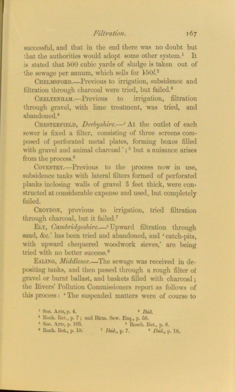 successful, and that in the end there was no doubt but that the authorities would adopt some other system.1 It is stated that 500 cubic yards of sludge is taken out of the sewage per annum, which sells for 150/.2 Chelmsford.—Previous to irrigation, subsidence and filtration through charcoal were tried, but failed.3 Cheltenham.—Previous to irrigation, filtration through gravel, with lime treatment, was tried, and abandoned.4 Chesterfield, Derbyshire.—‘ At the outlet of each sewer is fixed a filter, consisting of three screens com- posed of perforated metal plates, forming boxes filled with gravel and animal charcoal ’;5 but a nuisance arises from the process.6 Coventry.—Previous to the process now in use, subsidence tanks with lateral filters formed of perforated planks inclosing walls of gravel 3 feet thick, were con- structed at considerable expense and used, but completely failed. Croydon, previous to irrigation, tried filtration through charcoal, but it failed.7 Ely, Cambridgeshire.—‘Upward filtration through sand, Ac.' has been tried and abandoned, and ‘catch-pits, with upward chequered woodwork sieves,’ are being tried with no better success.8 Ealing, Middlesex.—The sewage was received in de- positing tanks, and then passed through a rough filter of gravel or burnt ballast, and baskets filled with charcoal; the Rivers’ Pollution Commissioners report as follows of this process: 1 The suspended matters were of course to 1 Soc. Arts, p. 4. * Ibid. * Roch. Iiet., p. 7 ; and Bim. Sew. Enq., p. 58. 4 Soc. ArL«, p. 105. * Roseb. Ret., p. 8. • Roch. Ret., p. 10. 7 Ibid., p. 7. 8 Ibid., p. 18.
