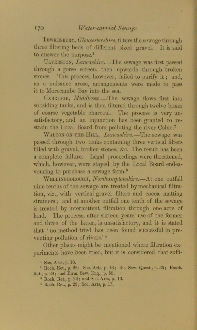 Tewkesbury, Gloucestershire, filters the sewage through three filtering beds of different sized gravel. It is said to answer the purpose.1 Ulverston, Lancashire.—The sewage was first passed through a gorse screen, then upwards through broken stones. This process, however, failed to purify it; and, as a nuisance arose, arrangements were made to pass it to Morecambe Bay into the sea. Uxbridge, Middlesex.—The sewage flows first into subsiding tanks, and is then filtered through twelve boxes of coarse vegetable charcoal. The process is very un- satisfactory, and an injunction has been granted to re- strain the Local Board from polluting the river Colne.2 Walton-on-the-IIill, Lancashire.—The sewage was passed through two tanks containing three vertical filters filled with gravel, broken stones, &c. The result has been a complete failure. Legal proceedings were threatened, which, however, were stayed by the Local Board endea- vom'ing to purchase a sewage farm.3 Wellingborough, Northamptonshire.—At one outfall nine tenths of the sewage are treated by mechanical filtra- tion, viz., with vertical gravel filters and cocoa matting strainers; and at another outfall one tenth of the sewage is treated by intermittent filtration through one acre of land. The process, after sixteen years’ use of the former and three of the latter, is unsatisfactory, and it is stated that ‘ no method tried has been found successful in pre- venting pollution of rivers.’ 4 Other places might be mentioned where filtration ex- periments have been tried, but it is considered that suffi- 1 Soc. Arts, p. 1G. 2 Itocli. Ret., p. 22; Soc. Arte, p. 1G ; the Sew. Quest., p. 35; Roseb. Ret., p. 29; aud Birui. Sew. Enq., p. 58. 3 Rocli. Ret., p. 22 ; and Soc. Arte, p. 1G. 4 Roch. Ret., p. 23; Soc. Arte, p. 17.