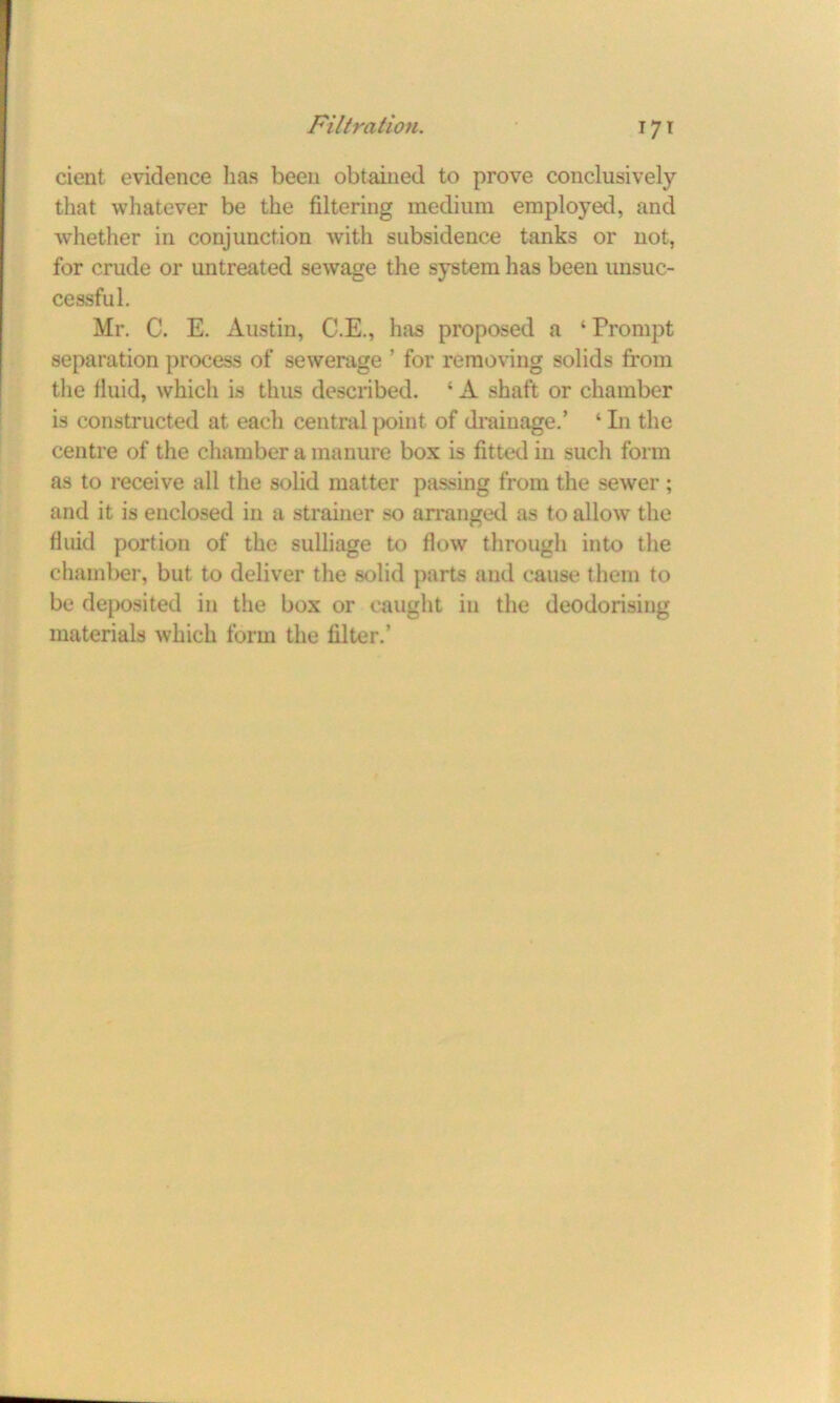 cient evidence has been obtained to prove conclusively that whatever be the filtering medium employed, and whether in conjunction with subsidence tanks or not, for crude or untreated sewage the system has been unsuc- cessful. Mr. C. E. Austin, C.E., has proposed a ‘Prompt separation process of sewerage ’ for removing solids from the fluid, which is thus described. ‘ A shaft or chamber is constructed at each central point of drainage.’ ‘ In the centre of the chamber a manure box is fitted in such form as to receive all the solid matter passing from the sewer; and it is enclosed in a strainer so arranged as to allow the fluid portion of the sulliage to flow through into the chamber, but to deliver the solid parts and cause them to be deposited in the box or caught in the deodorising materials which form the filter.’