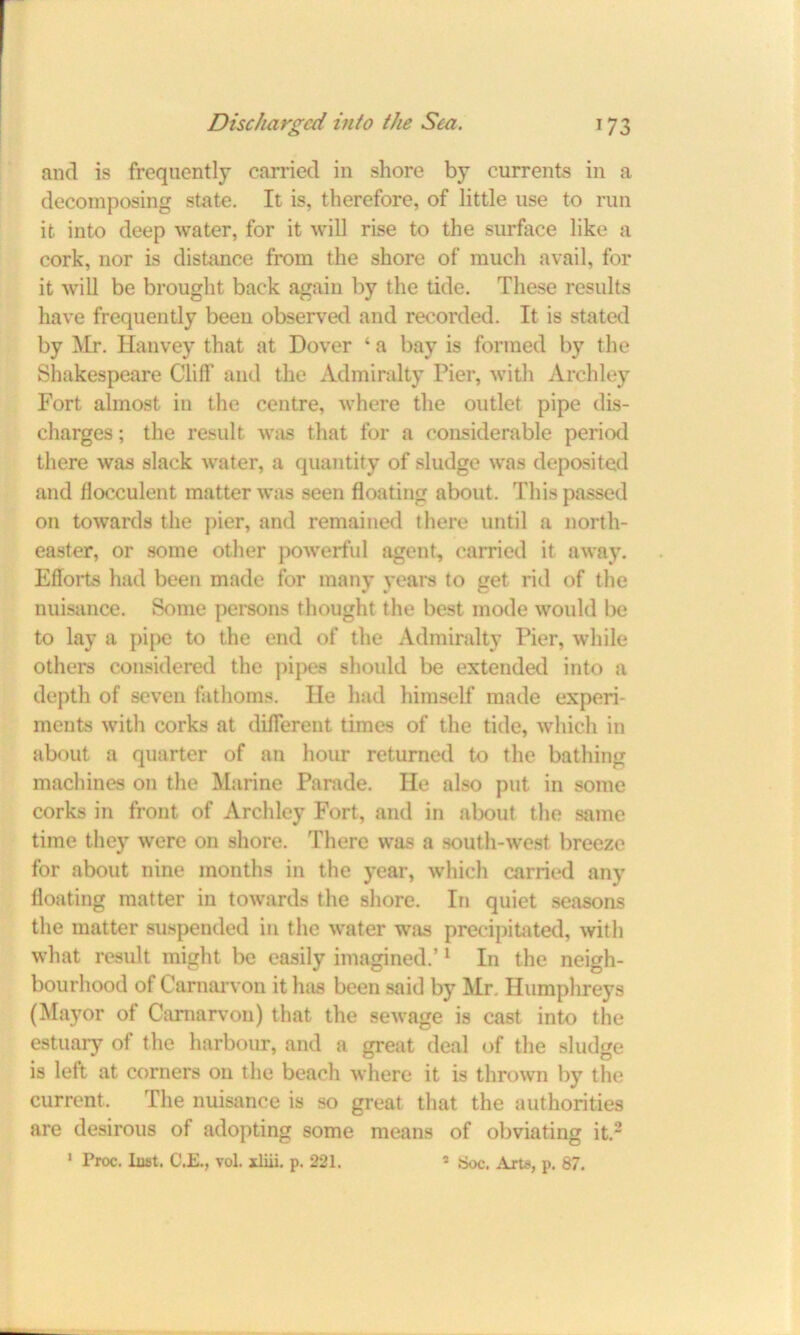 and is frequently carried in shore by currents in a decomposing state. It is, therefore, of little use to run it into deep water, for it will rise to the surface like a cork, nor is distance from the shore of much avail, for it will be brought back again by the tide. These results have frequently been observed and recorded. It is stated by Mr. Hanvey that at Dover ‘ a bay is formed by the Shakespeare Cliff and the Admiralty Pier, with Archley Fort almost in the centre, where the outlet pipe dis- charges ; the result was that for a considerable period there was slack water, a quantity of sludge was deposited and flocculent matter was seen floating about. This passed on towards the pier, and remained there until a north- easter, or some other powerful agent, carried it away. Efforts had been made for many years to get rid of the nuisance. Some persons thought the best mode would be to lay a pipe to the end of the Admiralty Pier, while others considered the pipes should be extended into a depth of seven fathoms. He had himself made experi- ments with corks at different times of the tide, which in about a quarter of an hour returned to the bathing machines on the Marine Parade. He also put in some corks in front of Archley Fort, and in about the same time they were on shore. There was a south-west breeze for about nine months in the year, which carried any floating matter in towards the shore. In quiet seasons the matter suspended in the water was precipitated, with what result might be easily imagined.’1 In the neigh- bourhood of Carnarvon it has been said by Mr. Humphreys (Mayor of Carnarvon) that the sewage is cast into the estuary of the harbour, and a great deal of the sludge is left at corners on the beach where it is thrown by the current. The nuisance is so great that the authorities are desirous of adopting some means of obviating it.2 1 Proc. last. C.E., vol. xliii. p. 221. * fcJoc. Arts, p. 87.