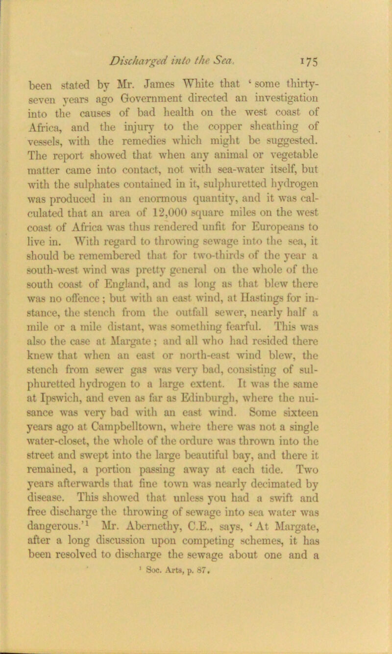 been stated by Mr. James White that ‘ some thirty- seven years ago Government directed an investigation into the causes of bad health on the west coast of Africa, and the injury to the copper sheathing of vessels, with the remedies which might be suggested. The report showed that when any animal or vegetable matter came into contact, not with sea-water itself, but with the sulphates contained in it, sulphuretted hydrogen was produced in an enormous quantity, and it was cal- culated that an area of 12,000 square miles on the west coast of Africa was thus rendered unfit for Europeans to live in. With regard to throwing sewage into the sea, it should be remembered that for two-thirds of the year a south-west wind was pretty general on the whole of the south coast of England, and as long as that blew there was no offence; but with an east wind, at Hastings for in- stance, the stench from the outfall sewer, nearly half a mile or a mile distant, was something fearful. This was also the case at Margate; and all who had resided there knew that when an east or north-east wind blew, the stench from sewer gas was very bad, consisting of sul- phuretted hydrogen to a large extent. It was the same at Ipswich, and even as far as Edinburgh, where the nui- sance was very bad with an east wind. Some sixteen years ago at Campbelltown, where there was not a single water-closet, the whole of the ordure was thrown into the street and swept into the large beautiful bay, and there it remained, a portion passing away at each tide. Two years afterwards that fine town was nearly decimated by disease. This showed that unless you had a swift and free discharge the throwing of sewage into sea water was dangerous.’1 Mr. Abernethy, C.E., says, ‘At Margate, after a long discussion upon competing schemes, it has been resolved to discharge the sewage about one and a 1 Soc. Arts, p. 87.