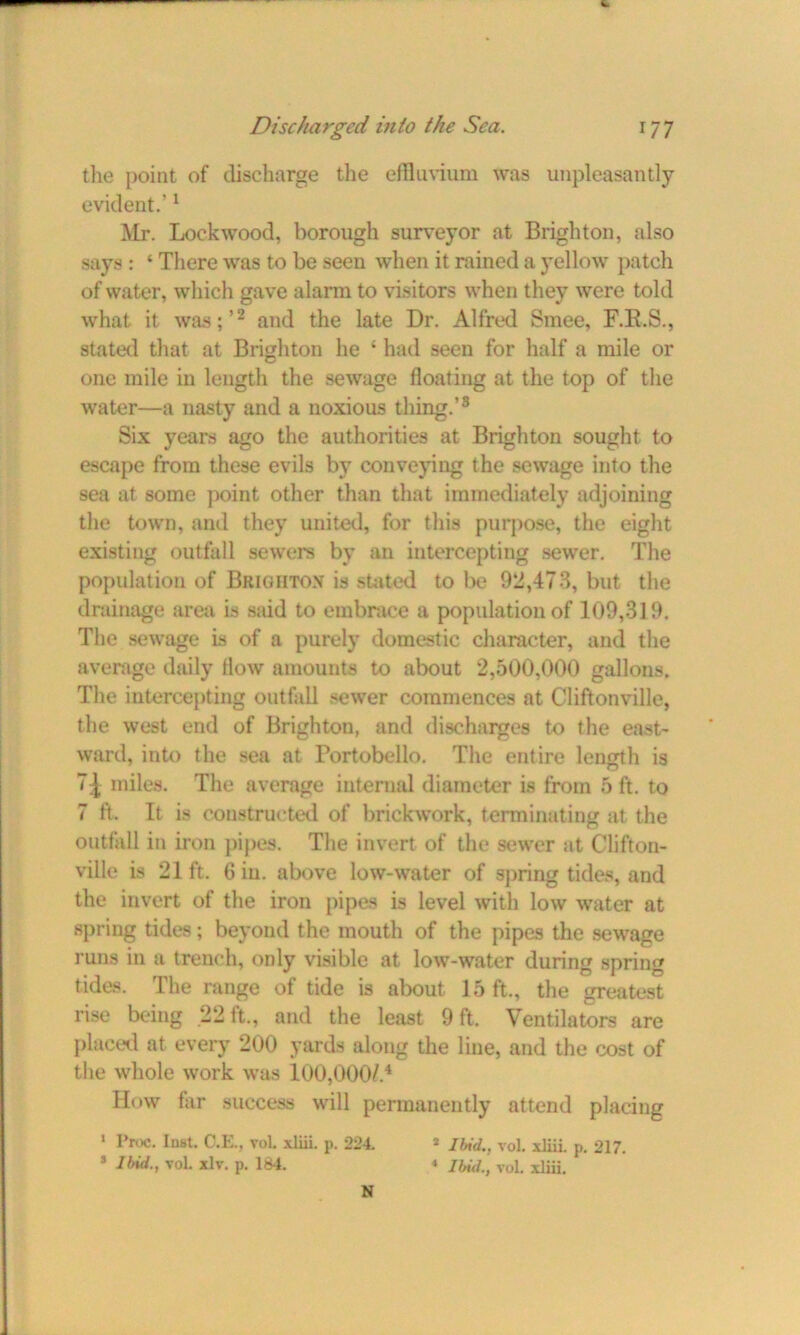 the point of discharge the effluvium was unpleasantly evident.’1 Mr. Lockwood, borough surveyor at Brighton, also says : ‘ There was to be seen when it rained a yellow patch of water, which gave alarm to visitors when they were told what it was;’2 and the late Dr. Alfred Smee, F.R.S., stated that at Brighton he c had seen for half a mile or one mile in length the sewage floating at the top of the water—a nasty and a noxious thing.’3 Six years ago the authorities at Brighton sought to escape from these evils by conveying the sewage into the sea at some point other than that immediately adjoining the town, and they united, for this purpose, the eight existing outfall sewers by an intercepting sewer. The population of Brighton is stated to be 92,473, but the drainage area is said to embrace a population of 109,319. The sewage is of a purely domestic character, and the average daily flow amounts to about 2,500,000 gallons. The intercepting outfall sewer commences at Cliftonville, the west end of Brighton, and discharges to the east- ward, into the sea at Portobello. The entire length is 71 miles. The average internal diameter is from 5 ft. to 7 ft. It is constructed of brickwork, terminating at the outfall in iron pipes. The invert of the sewer at Clifton- ville is 21 ft. 6 in. above low-water of spring tides, and the invert of the iron pipes is level with low water at spring tides; beyond the mouth of the pipes the sewage runs in a trench, only visible at low-water during spring tides. The range of tide is about 15 ft., the greatest rise being 22 ft., and the least 9 ft. Ventilators are placed at every 200 yards along the line, and the cost of the whole work was 100,000/.4 How far success will permanently attend placing 1 Proc. lust. O.E., vol. xliii. p. 224. * Ibid., vol. xliii. p. 217. * Ibid., vol. xlv. p. 184. * Ibid., vol. xliii. N