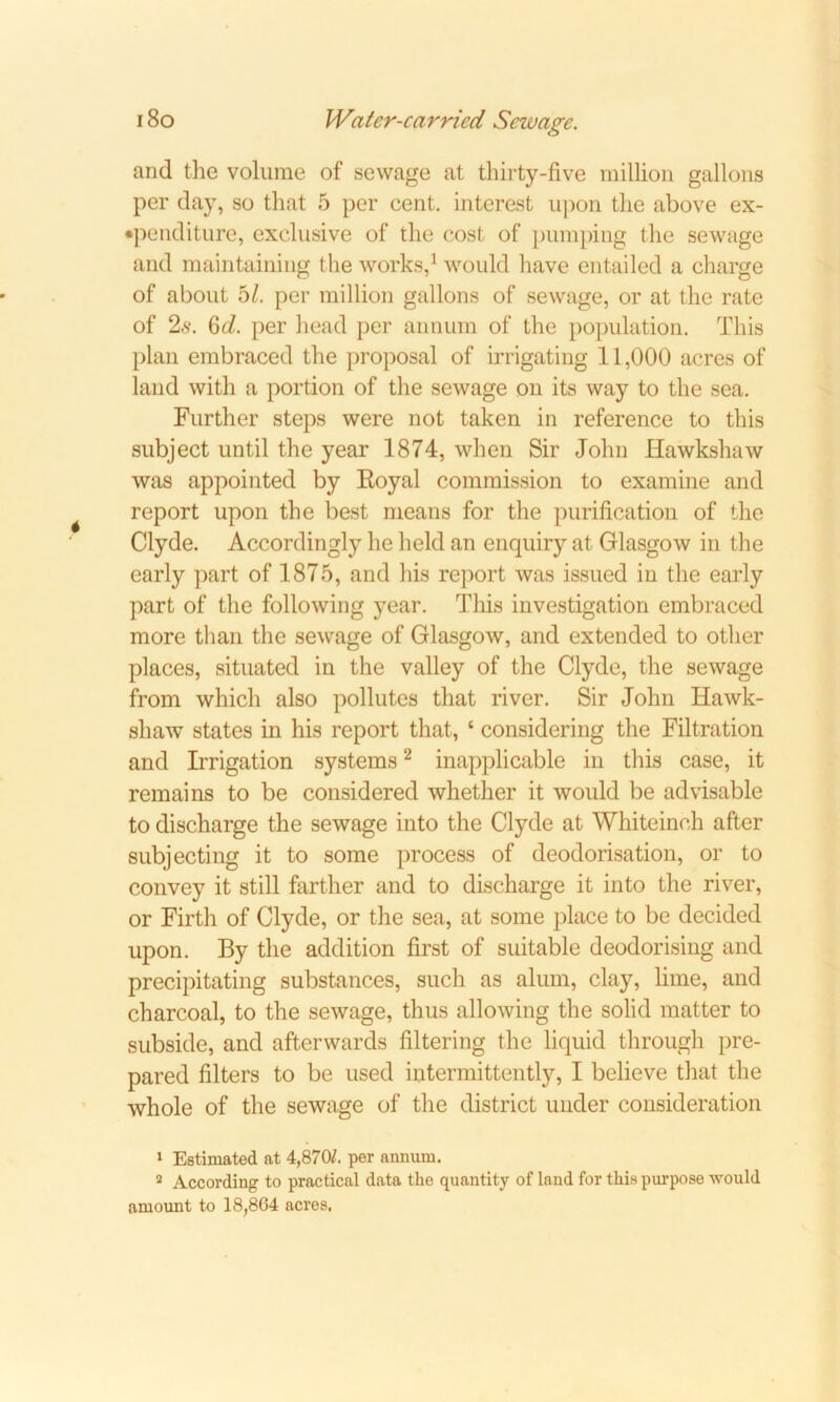 and the volume of sewage at thirty-five million gallons per day, so that 5 per cent, interest upon the above ex- penditure, exclusive of the cost of pumping the sewage and maintaining the works,1 would have entailed a charge of about 5/. per million gallons of sewage, or at the rate of 2s. 6<i. per head per annum of the population. This plan embraced the proposal of irrigating 11,000 acres of land with a portion of the sewage on its way to the sea. Further steps were not taken in reference to this subject until the year 1874, when Sir John Hawkshaw was appointed by Eoyal commission to examine and report upon the best means for the purification of the Clyde. Accordingly he held an enquiry at Glasgow in the early part of 1875, and his report was issued in the early part of the following year. This investigation embraced more than the sewage of Glasgow, and extended to other places, situated in the valley of the Clyde, the sewage from which also pollutes that river. Sir John Hawk- shaw states in his report that, ‘ considering the Filtration and Irrigation systems2 inapplicable in this case, it remains to be considered whether it would be advisable to discharge the sewage into the Clyde at Whiteinch after subjecting it to some process of deodorisation, or to convey it still farther and to discharge it into the river, or Firth of Clyde, or the sea, at some place to be decided upon. By the addition first of suitable deodorising and precipitating substances, such as alum, clay, lime, and charcoal, to the sewage, thus allowing the solid matter to subside, and afterwards filtering the liquid through pre- pared filters to be used intermittently, I believe that the whole of the sewage of the district under consideration 1 Estimated at 4,870/. per annum. 2 According to practical data the quantity of laud for this purpose would amount to 18,864 acres,