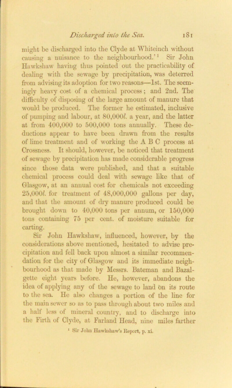 might be discharged into the Clyde at Whiteinch without causing a nuisance to the neighbourhood.'1 Sir John Hawksliaw having thus pointed out the practicability of dealing with the sewage by precipitation, was deterred from advising its adoption for two reasons—1st. The seem- ingly heavy cost of a chemical process ; and 2nd. The difficulty of disposing of the large amount of manure that would be produced. The former he estimated, inclusive of pumping and labour, at 80,000/. a year, and the latter at from 400,000 to 500,000 tons annually. These de- ductions appear to have been drawn from the results of lime treatment and of working the ABC process at Crossness. It should, however, be noticed that treatment of sewage by precipitation has made considerable progress since those data were published, and that a suitable chemical process could deal with sewage like that of Glasgow, at an annual cost for chemicals not exceeding 25,000/. for treatment of 48,000,000 gallons per day, and that the amount of dry manure produced could be brought down to 40,000 tons per annum, or 150,000 tons containing 75 per cent, of moisture suitable for carting. Sir John Hawkshaw, influenced, however, by the considerations above mentioned, hesitated to advise pre- cipitation and fell back upon almost a similar recommen- dation for the city of Glasgow and its immediate neigh- bourhood as that made by Messrs. Bateman and Bazal- gette eight years before. He, howrever, abandons the idea of applying any of the sewage to land on its route to the sea. He also changes a portion of the line for the main sewer so as to pass through about two miles and a halt less of mineral country, and to discharge into the Firth ot Clyde, at Farland Head, nine miles farther 1 Sir Jolin Ilawkshaw’a Iteport, p. xi.