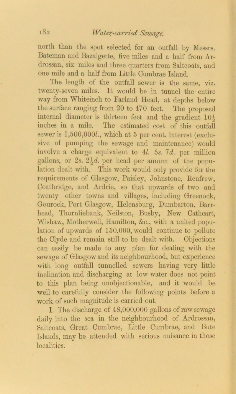 north than the spot selected for an outfall by Messrs. Bateman and Bazalgette, live miles and a half from Ar- drossan, six miles and three quarters from Saltcoats, and one mile and a half from Little Cumbrae Island. The length of the outfall sewer is the same, viz. twenty-seven miles. It would be in tunnel the entire way from Whiteinch to Farland Head, at depths below the surface ranging from 20 to 470 feet. The proposed internal diameter is thirteen feet and the gradient lOh inches in a mile. The estimated cost of this outfall sewer is 1,500,000/., which at 5 per cent, interest (exclu- sive of pumping the sewage and maintenance) woidd involve a charge equivalent to 4/. 5s. 7d. per million gallons, or 2s. 2\cl. per head per annum of the popu- lation dealt with. This work would only provide for the requirements of Glasgow, Paisley, Johnstone, Renfrew, Coatbridge, and Ardrie, so that upwards of two and twenty other towns and villages, including Greenock, Gourock, Port Glasgow, Ilelensburg, Dumbarton, Barr- head, Thornliebank, Neilston, Busby, New Cathcart, Wishaw, Motherwell, Hamilton, &c., with a united popu- lation of upwards of 150,000, would continue to pollute the Clyde and remain still to be dealt with. Objections can easily be made to any plan for dealing with the sewage of Glasgow and its neighbourhood, but experience with long outfall tunnelled sewers having very little inclination and discharging at low water does not point to this plan being unobjectionable, and it would be well to carefully consider the following points before a work of such magnitude is carried out. I. The discharge of 48,000,000 gallons of raw sewage daily into the sea in the neighbourhood of Ardrossan, Saltcoats, Great Cumbrae, Little Cumbrae, and Bute Islands, may be attended with serious nuisance in those localities.