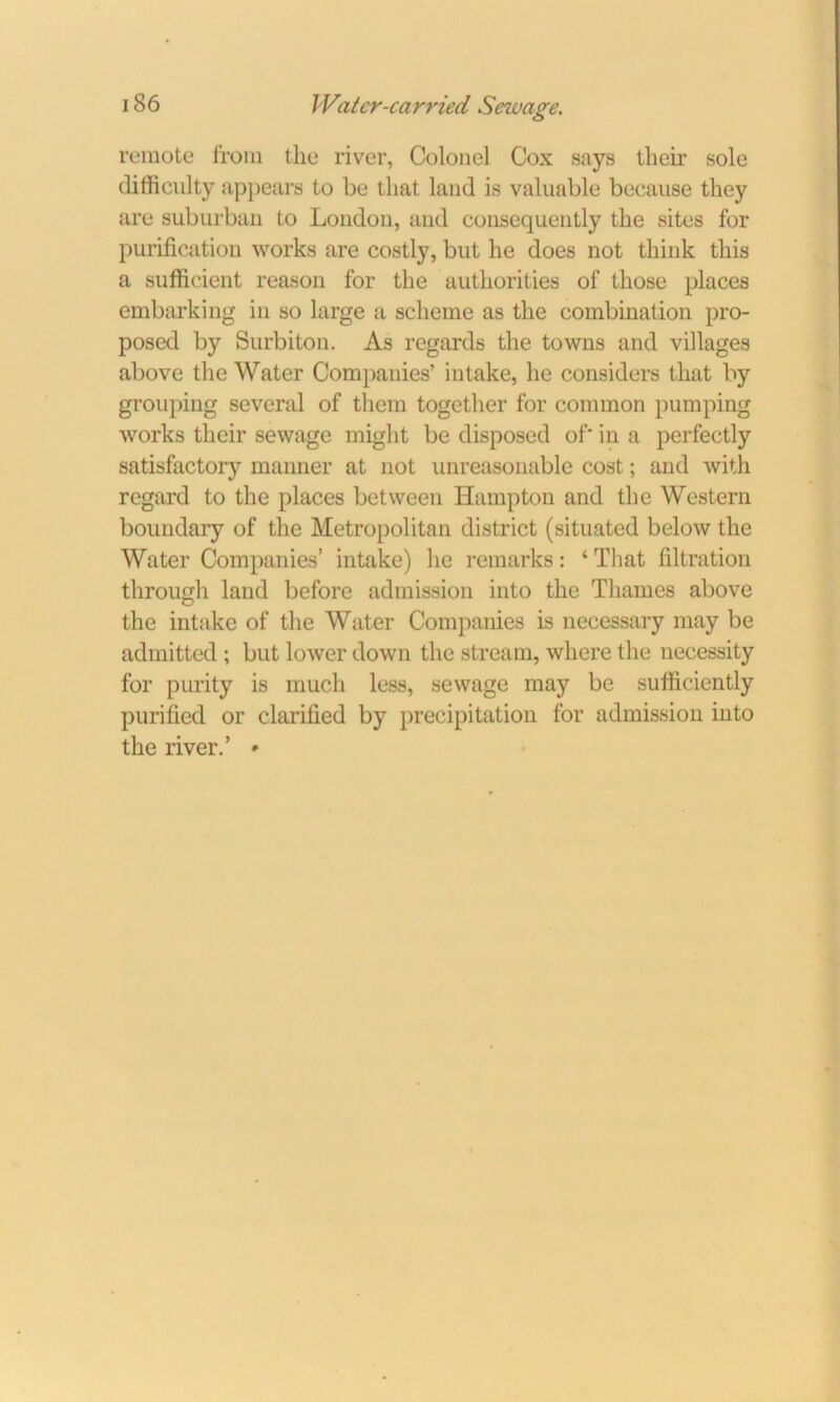 remote from the river, Colonel Cox says their sole difficulty appears to be that land is valuable because they are suburban to London, and consequently the sites for purification works are costly, but he does not think this a sufficient reason for the authorities of those places embarking in so large a scheme as the combination pro- posed by Surbiton. As regards the towns and villages above the Water Companies’ intake, he considers that by grouping several of them together for common pumping works their sewage might be disposed of' in a perfectly satisfactory manner at not unreasonable cost; and with regard to the places between Hampton and the Western boundary of the Metropolitan district (situated below the Water Companies’ intake) he remarks: ‘ That filtration through land before admission into the Thames above the intake of the Water Companies is necessary may be admitted ; but lower down the stream, where the necessity for purity is much less, sewage may be sufficiently purified or clarified by precipitation for admission into the river.’ *