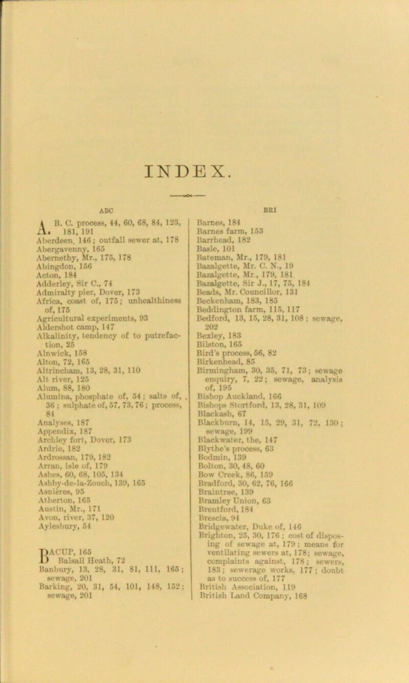 INDEX ABC 4 B. C. process, 44, 60, 68, 84, 123, A. 181, 191 Aberdeen, 146; outfall sewer at, 178 Abergavenny, 165 Abemethy, Mr., 175, 178 Abingdon, 156 Acton, 184 Adderley, Sir C., 74 Admiralty pier, Dover, 173 Africa, coast of, 175; unhealthiness of, 175 Agricultural experiments, 93 Aldershot camp, 147 Alkalinity, tendency of to putrefac- tion, 25 Alnwick, 158 Alton, 72, 165 Altrincliam, 13, 28, 31, 110 Alt river, 125 Alum, 88, 180 Alumina, phosphate of, 54 ; salts of, . 36; sulphate of, 57, 73, 76; process, 84 Analyses, 187 Apjendix, 187 Archlev fort, Dover, 173 Ardrie, 182 Ardrossan, 179, 182 Arran, isle of, 179 Ashes, 60, 68, 105, 134 Ashby ■-de-la-Zouch, 139, 165 Asnieres, 95 Atherton, 165 Austin, Mr., 171 Avon, river, 37, 120 Aylesbury, 54 nACUP, 165 llnlsall Heath, 72 Banbury, 13, 28, 31, 81, 111, 165; sewage, 201 Barking, 20, 31, 54, 101, 148, 152; sewage, 201 BRI Barnes, 184 Barnes farm, 153 Barrhead, 182 Basle, 101 Bateman, Mr., 179, 181 Bazalgette, Mr. C. N., 19 Bazalgette, Mr., 179, 181 Bazalgette, Sir J., 17, 75, 181 Beads, Mr. Councillor, 131 Beckenham, 183, 185 Beddington farm, 115, 117 Bedford, 13, 15, 28, 31, 108 ; sewage, 202 Bexley, 183 Bilston, 165 Bird's process, 56, 82 Birkenhead, 85 Birmingham, 30, 35, 71, 73; sewage enquiry, 7, 22; sewage, analvsis of, 195 Bishop Auckland, 166 Bishops Stortford, 13, 28, 31, 109 Blackash, 67 Blackburn, 14, 15, 29, 31, 72, 130; sewage, 199 Black water, the, 147 Blythes process, 63 Bodmin, 139 Bolton, 30, 48, 60 Bow Creek, 86, 159 Bradford, 30, 62, 76, 166 Braintree, 139 Bramley Union, 63 Brentford, 184 Brescia, 94 Bridgewater, Duke of, 146 Brighton, 25, 30, 176 ; cost of dispos- ing of sewage at, 179: means for ventilating sewers at, 178; sewage, complaints against, 178; sewers, 183; sewerage works, 177 ; doubt as to success of, 177 British Association, 119 British Land Company, 168