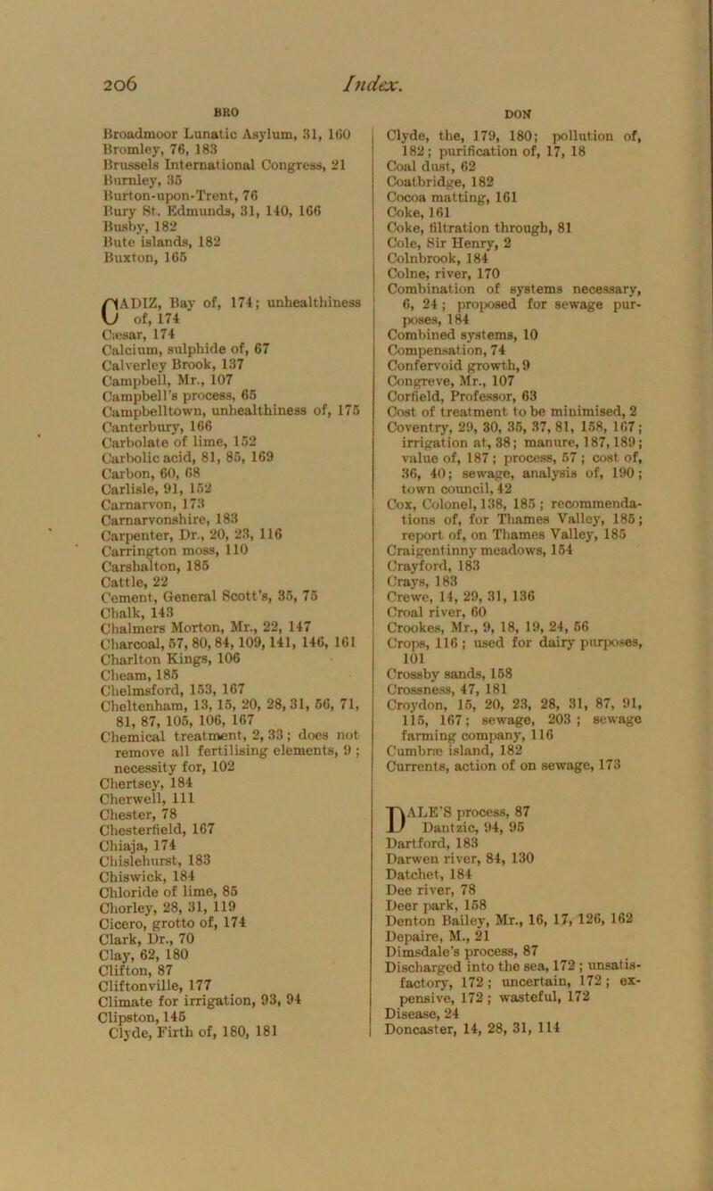 BRO DON Broadmoor Lunatic Asylum, 31, 160 Bromley, 76, 183 Brussels International Congress, 21 Burnley, 35 Burton-upon-Trent, 76 Bury St. Edmunds, 31, 140, 166 Bushy, 182 Bute islands, 182 Buxton, 165 CADIZ, Bay of, 174; unhealthiness of, 174 Caesar, 174 Calcium, sulphide of, 67 Calverley Brook, 137 Campbell, Mr., 107 Campbell’s process, 65 Campbelltown, unhealthiness of, 175 Canterbury, 166 Carbolate of lime, 152 Carbolic acid, 81, 85, 169 Carbon, 60, 68 Carlisle, 91, 152 Carnarvon, 173 Carnarvonshire, 183 Carpenter, Dr., 20, 23, 116 Carrington moss, 110 Carshalton, 185 Cattle, 22 Cement, General Scott’s, 35, 75 Chalk, 143 Chalmers Morton, Mr., 22, 147 Charcoal, 67, 80, 84,109, 141, 146, 161 Charlton Kings, 106 Cheam, 185 Chelmsford, 153, 167 Cheltenham, 13, 15, 20, 28,31, 56, 71, 81, 87, 105, 106, 167 Chemical treatment, 2, 33 ; does not remove all fertilising elements, 9 ; necessity for, 102 Chertsey, 184 Cherwell, 111 Chester, 78 Chesterfield, 167 Chiaja, 174 Chislehurst, 183 Chiswick, 184 Chloride of lime, 85 Chorley, 28, 31, 119 Cicero, grotto of, 174 Clark, Dr., 70 Clay, 62, 180 Clifton, 87 Cliftonville, 177 Climate for irrigation, 93, 94 Clipston, 145 Clyde, Firth of, 180, 181 Clyde, the, 179, 180; pollution of, 182; purification of, 17, 18 Coal dust, 62 Coatbridge, 182 Cocoa matting, 161 Coke, 161 Coke, filtration through, 81 Cole, Sir Henry, 2 Colnbrook, 184 Colne, river, 170 Combination of systems necessary, 6, 24 ; proposed for sewage pur- poses, 184 Combined systems, 10 Compensation, 7 4 Confervoid growth, 9 Congreve, Mr., 107 Corfield, Professor, 63 Cost of treatment to be minimised, 2 Coventry, 29, 30, 35, 37, 81, 158, 107; irrigation at, 38; manure, 187,189; value of, 187; process, 57 ; cost of, 36, 40; sewage, analysis of, 190; town council, 42 Cox, Colonel, 138, 185; recommenda- tions of, for Thames Valley, 185; report of, on Thames Valley, 185 Craigentinny meadows, 154 Crayford, 183 Grays, 183 Crewe, 14, 29, 31, 136 Croal river, 60 Crookes, Mr., 9, 18, 19, 24, 66 Crops, 116; used for dairy purposes, 101 Crossby sands, 158 Crossness, 47, 181 Croydon, 15, 20, 23, 28, 31, 87, 91, 115, 167; sewage, 203; sewage farming company, 116 Cumbras island, 182 Currents, action of on sewage, 173 DALE'S process, 87 Dantzic, 94, 95 Hartford, 183 Darwen river, 84, 130 Datchet, 184 Dee river, 78 Deer park, 158 Denton Bailey, Mr., 16, 17, 126, 162 Depaire, M., 21 Dimsdale's process, 87 Discharged into the sea, 172 ; unsat is factory, 172 ; uncertain, 172 ; ex pensive, 172 ; wasteful, 172 Disease, 24 Doncaster, 14, 28, 31, 114