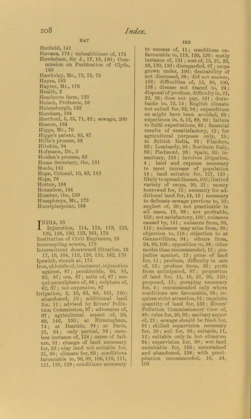HAT Hatfield, 141 Havana, 174 ; unhealthiness of, 174 Ilawkshaw, Sir J., 17, 18, 180; Com- mission on Purification of Clyde, 180 Hawksley, Mr., 73, 75, 76 Hayes, 183 Hayter, Mr., 176 Health, 2 Ileathcote farm, 123 Heisch, Professor, 56 Helensburgh, 182 Hersham, 184 Hertford, 5, 55, 71, 82 ; sewage, 200 Heston, 184 Higgs, Mr., 70 Higgs’s patent, 85, 87 Hille’s process, 58 Hitchin, 84 Hofmann, Dr., 3 Holden’s process, 62 Home Secretary, the, 131 Hoole, 141 Hope, Colonel, 10, 63, 142 Hops, 76 Horton, 184 Hounslow, 184 Humber, the, 159 Humphreys, Mr., 173 Hurstpierpoint, 168 NDIA, 93 Injunction, 114, 115, 119, 123, 125, 126, 130, 133, 161, 170 Institution of Civil Engineers, 19 Intercepting sewers, 171* Intermittent downward filtration, 16 17, 19, 104, 112, 126, 152, 162, 170 Ipswich, stench at, 175 Iron, chloride of, treatment. injunction against, 87; perchloride, 60, 81, 82, 87; ore, 87; salts of, 87; ses- qui-persulphate of, 68 ; sulphate of, 62, 87 ; too expensive, 87 Irrigation, 2, 10, 63, 89, 161, 180; abandoned, 13; additional land for, 11; advised by Rivers’ Pollu- tion Commission, 97; advocates of, 97; agricultural aspect of, 20, 89, 146, 150; at Birmingham, 74; at Dantzic, 94; at Paris, 21, 94; only partial, 94; care- less instance of, 154 ; cause of fail- ure, 91: change of land necessary for, 23 ; clay land not suitable for, 21, 90; climate for, 93; condit ions favourable to, 90,99, 106,110, 111, 121, 125, 129 ; conditions necessary IRR to success of, 11; conditions un- favourable to, 119, 120, 129; costly instance of, 131 ; cost of, 13, 21, 26, 28, 130,150; disregarded, 97 ; crops grown under, 100; desirability of not discussed, 98; did not answer, 158; difficulties of, 15, 89, 100, 138 ; disease not traced to, 24 ; disposal of produce, difficulty in, 21, 22, 26; does not pay, 161 ; draw- backs to, 12, 14; English climate not suited for, 93, 94 ; expenditure on might have been avoided, 89 ; experience in, 6,13, 89, 90; failure to fulfil expectations, 89 ; financial results of unsatisfactory, 12; for agricultural purposes only, 13; in British India, 93; Flanders, 93; Lombardy, 93; Northern Italy, 93; Piedmont, 93; Spain, 93; in- sanitary, 155; involves litigation, 4 ; land and expense necessary to meet increase of population 14 ; land suitable for, 127, 143 ; likely to spread disease, 102; limited variety of crops, 20, 21; money borrowed for, 15; necessity for ad- ditional land for, 14, 15 ; necessary to defecate sewage previous to, 10; neglect of, 20; not practicable in all cases, 12, 98; not profitable, 152; not satisfactory, 102; nuisance caused by, 141; nuisance from, 99, 115; nuisance may arise from, 90 ; objection to, 116; objection to at Gennevilliers, 94; odours from, 24, 99,106 ; opjwsition to, 98 ; other modes than recommended, 12 ; pre- judice against, 12; price of land for, 11; produce, difficulty in sale of, 12; produce from, 26; profit from anticipated, 97; proportion of land for, 11, 15, 31, 90, 150; proposed, 13; pumping necessary for, 4 ; recommended only where conditions are favourable, 98; re- quires strict attention, 91; requisite quantity of land for, 159 ; Rivers’ Pollution Commissioners’ view of, 89; rules for, 20,92; sanitary aspect of, 21; sewage should be fresh for, 91 ; skilled supervision necessary for, 20; soil for, 93; suitable, 11, 12; suitable only in hot climates, 94 ; supervision for, 99 ; wet land unsuitable for, 156; entertained and abandoned, 158; with preci- pitation recommended, 10, 24, 103
