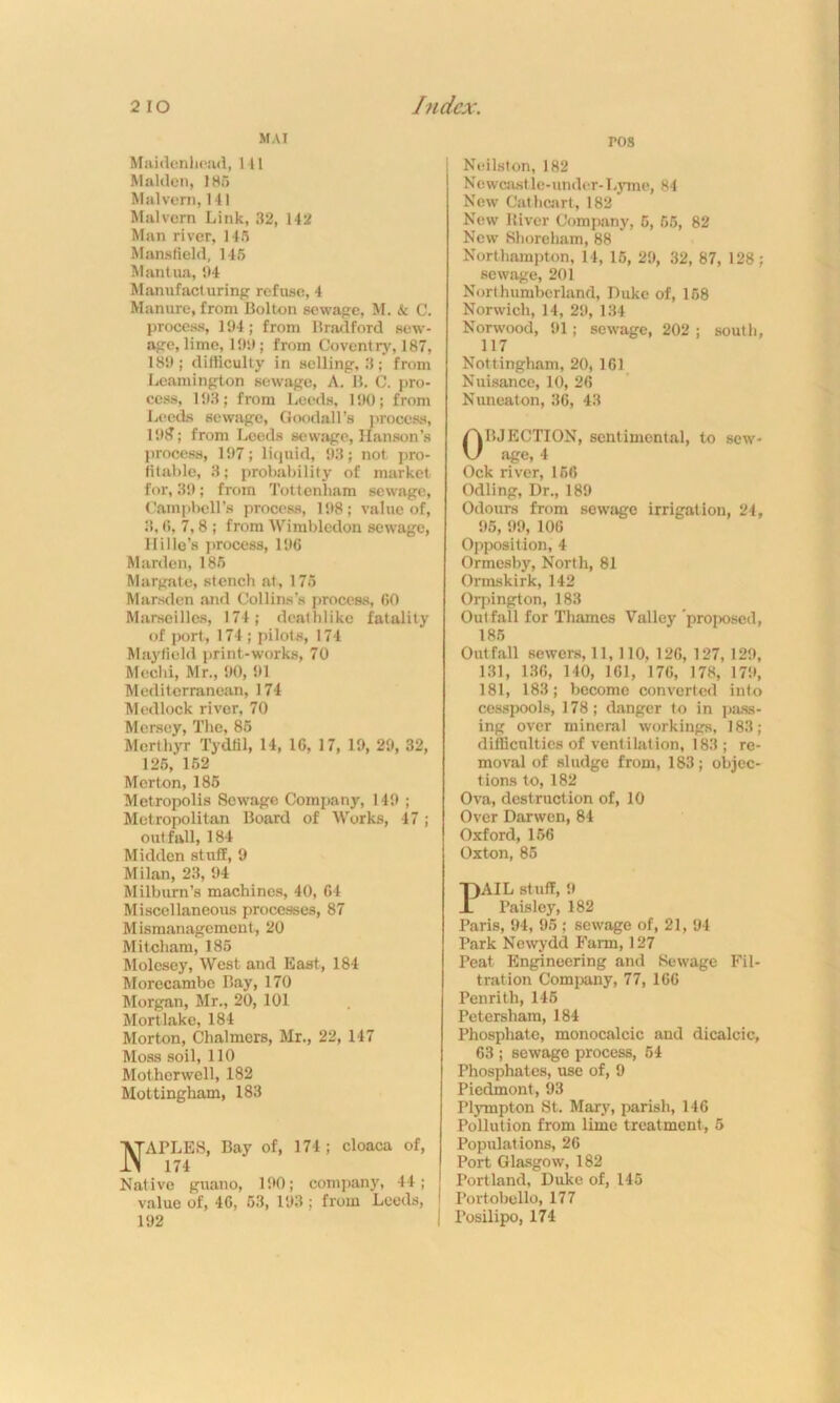 MAI Maidenhead, 111 Malden, 185 Malvern, 141 Malvern Link, 32, 142 Man river, 145 Mansfield, 145 Mantua, i)4 Manufact uring refuse, 4 Manure, from Bolton sewage, M. & C. process, 194 ; from Bradford sew- age, lime, 199; from Coventry, 187, 189; difficulty in selling, 3; from Leamington sewage, A. B. C. pro- cess, 193; from Leeds, 190; from Leeds sewage, Goodall’s process, 19?; from Leeds sewage, Hanson’s process, 197; liquid, 93; not pro- fitable, 3; probability of market for, 39; from Tottenham sewage, Campbell’s process, 198; value of, 3, (!, 7,8 ; from Wimbledon sewage, IIilie’s process, 196 Marden, 185 Margate, stench at, 175 Marsdcn and Collins’s process, 60 Marseilles, 174; deathlike fatality of port, 174 ; pilots, 174 Mayfield print-works, 70 Mechi, Mr., 90, 91 Mediterranean, 174 Medlock river, 70 Mersey, The, 85 Merthyr Tydfil, 14, 16, 17, 19, 29, 32, 125, 152 Merton, 185 Metropolis Sewage Company, 149 ; Metropolitan Board of Works, 47; outfall, 184 Midden stuff, 9 Milan, 23, 94 Milburn’s machines, 40, 64 Miscellaneous processes, 87 Mismanagement, 20 Mitcham, 185 Molesey, West and East, 184 Morecambe Bay, 170 Morgan, Mr., 20, 101 Mortlake, 184 Morton, Chalmers, Mr., 22, 147 Moss soil, 110 Motherwell, 182 Mottingham, 183 NAPLES, Bay of, 174 ; cloaca of, 174 Native guano, 190; company, 44; value of, 46, 53, 193 : from Leeds, 192 ros Neilston, 182 Newcastle-under-Lyme, 84 New Cal heart, 182 New River Company, 5, 55, 82 New Shoreham, 88 Northampton, 14, 15, 29, 32, 87, 128; sewage, 201 Northumberland, Duke of, 158 Norwich, 14, 29, 134 Norwood, 91; sewage, 202 ; south, 117 Nottingham, 20, 161 Nuisance, 10, 26 Nuneaton, 36, 43 OBJECTION, sentimental, to sew- age, 4 Ock river, 156 Odling, Dr., 189 Odours from sewage irrigation, 24, 95, 99, 106 Opposition, 4 Ormesby, North, 81 Ormskirk, 142 Orpington, 183 Outfall for Thames Valley 'proposed, 185 Outfall sewers, 11,110, 126, 127, 129, 131, 136, 140, 161, 176, 178, 179, 181, 183; become converted into cesspools, 178; danger to in pass- ing over mineral workings, 183; difficulties of ventilation, 183 ; re- moval of sludge from, 183; objec- tions to, 182 Ova, destruction of, 10 Over Darwen, 84 Oxford, 156 Oxton, 85 PAIL stuff, 9 Paisley, 182 Paris, 94, 95 ; sewage of, 21, 94 Park Newydd Farm, 127 Teat Engineering and Sewage Fil- tration Company, 77, 166 Penrith, 145 Petersham, 184 Phosphate, monocalcic and dicalcic, 63 ; sewage process, 54 Phosphates, use of, 9 Piedmont, 93 Plympton St. Mary, parish, 146 Pollution from lime treatment, 5 Populations, 26 Port Glasgow, 182 Portland, Duke of, 145 Portobello, 177 Posilipo, 174