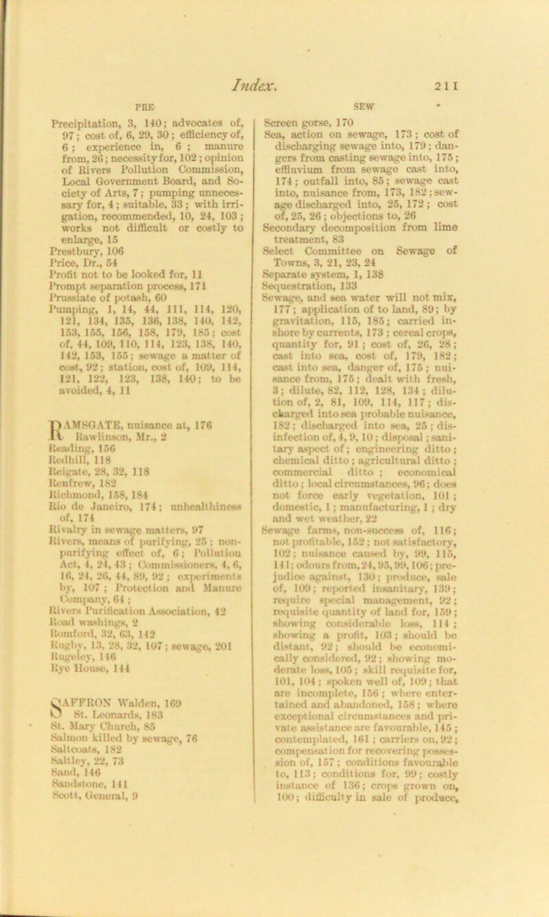 HIE SEW Precipitation, 3, 140; advocates of, 97; cost of, 6, 29, 30; efficiency of, 6; experience in, 6 ; manure from, 26; necessity for, 102; opinion of Rivers Pollution Commission, Local Government Board, and So- ciety of Arts, 7; pumping unneces- sary for, 4; suitable, 33 ; with irri- gation, recommended, 10, 24, 103 ; works not difficult or costly to enlarge, 15 Prestbury, 106 Price, Dr., 54 Profit not to be looked for, 11 Prompt separation process, 171 Prussiate of potash, 60 Pumping, 1, 14, 44, 111, 114, 120, 121, 134, 135, 136, 138, 140, 142, 163, 155, 156, 158, 179, 185; cost of, 44, 109, 110, 114, 123, 138, 140, 142, 153, 155; sewage a matter of cost, 92; station, cost of, 109, 114, 121, 122, 123, 138, 140; to be avoided, 4, 11 IVAMSGATE, nuisance at, 176 -IV Rawlinson, Mr., 2 Reading, 156 Redhill, 118 Reigate, 28, 32, 118 Renfrew, 182 Richmond, 158,184 Rio de Janeiro, 174; unhealthiness of, 174 Rivalry in sewage matters, 97 Rivers, means of purifying, 25 ; non- purifying effect of, 6; Pollution Act, 4, 24, 43 ; Commissioners, 4, 6, 16, 24, 26, 44, 89, 92 ; exjKiriments by, 107 ; Protection and Manure Company, 64 ; Rivers Purification Association, 42 Road washings, 2 Romford, 32, 63, 142 Rugby, 13, 28, 32, 107; sewago, 201 Rugelcy, 146 Rye House, 144 SAFFRON Walden, 169 O St. Leonards, 183 St. Mary Church, 85 Salmon killed by sewage, 76 Saltcoats, 182 Salt ley, 22, 73 Sand, 146 Sandstone, 141 Scott, General, 9 Screen gorse, 170 Sea, action on sewage, 173: cost of discharging sewage into, 179; dan- gers from casting sewage into, 175; effluvium from sewage cast into, 174; outfall into, 85; sewage cast into, nuisance from, 173, 182;sewr- age discharged into, 25, 172; cost of, 25, 26 ; objections to, 26 Secondary decomposition from lime treatment, 83 Select Committee on Sewage of Towns, 3, 21, 23, 24 Separate system, 1,138 Sequestration, 133 Sewage, and sea water will not mix, 177; application of to land, 89; by gravitation, 115, 185; carried in- shore by currents, 173 ; cereal crojw, quantity for, 91 ; coat of, 26, 28; cast into sea, cost of, 179, 182; cast into sea, danger of, 175 ; nui- sance from, 175; dealt with fresh, 3; dilute, 82, 112, 128, 134; dilu- tion of, 2, 81, 109, 114, 117; dis- charged into sea probable nuisance, 182; discharged into sea, 25; dis- infection of, 4,9,10; disposal; sani- tary aspect of; engineering ditto; chemical ditto; agricultural ditto ; commercial ditto ; economical ditto; local circumstances, 96; does not force early vegetation, 101 ; domestic, 1; manufacturing, 1 ; dry and wet weather, 22 Sewage farms, non-success of, 116; not profitable, 152: not satisfactory, 102; nuisance caused by, 99, 115, 141; odours from, 24,95,99,106; pre- judice against, 130; produce, sale of, 109; reported insanitary, 139; require special management, 92; requisite quantity of land for, 159; showing considerable loss, 114; showing a profit, 103; should l>c distant, 92; should be economi- cally considered, 92; showing mo- derate loss, 105; skill requisite for, 101, 104; spoken well of, 109; that are incomplete, 156; where enter- tained and abandoned, 158; where exceptional circumstances and pri- vate assistance are favourable, 145 ; contemplated, 161; carriers on, 92; compensation for recovering posses- sion of, 157 ; conditions favourable to, 113; conditions for, 99; costly instance of 136; crops grown on, 100; difficulty in sale of produce.
