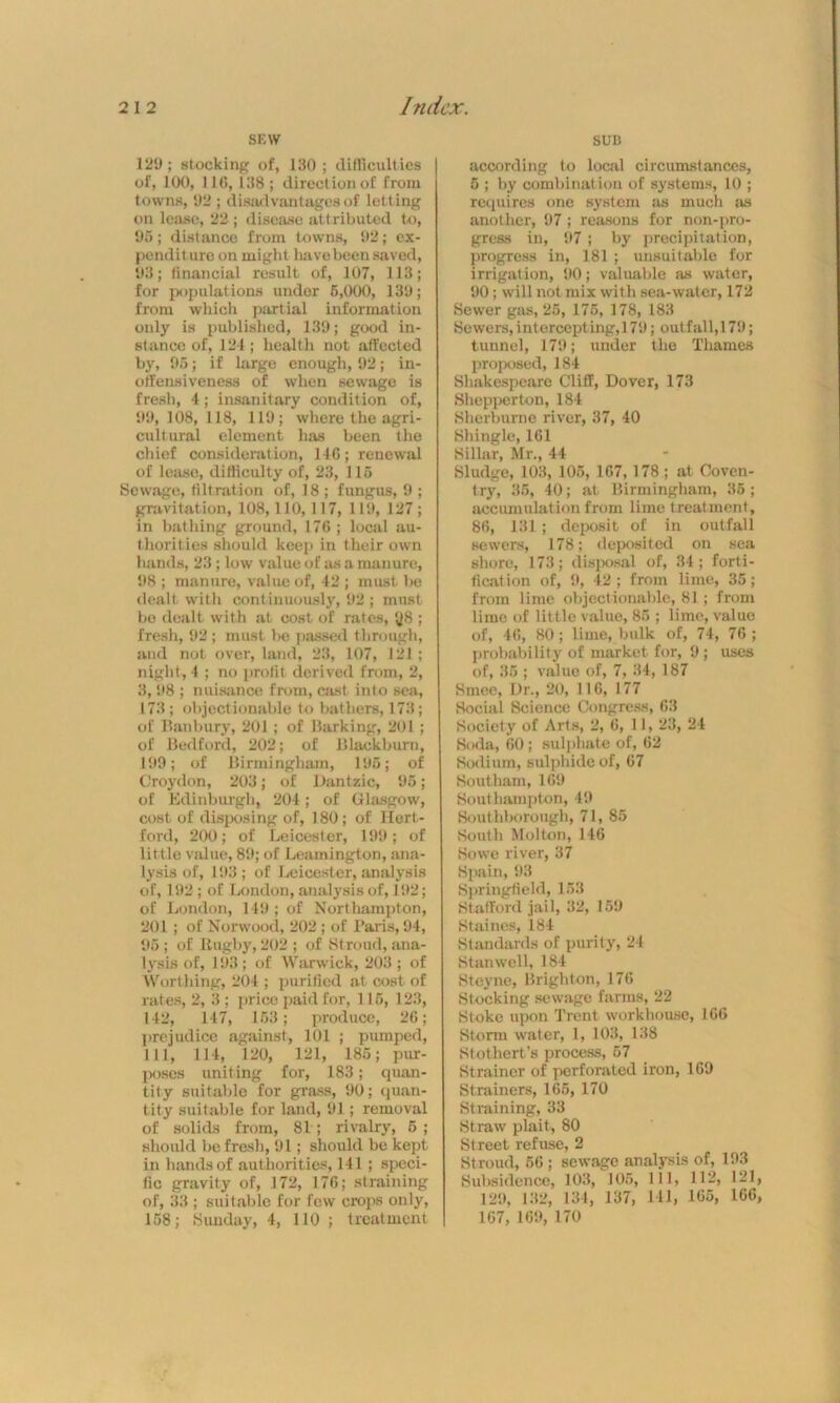 SEW SUB 129; stocking of, 130 ; difficulties of, 100, 110, 138 ; direction of from towns, 92 ; disadvantages of letting on lease, 22 ; disease attributed to, 95; distance from towns, 92; ex- penditure on might have been saved, 93; financial result of, 107, 113; for populations under 5,000, 139; from which partial information only is published, 139; good in- sf ance of, 124 ; health not affected by, 95; if large enough, 92; in- offensiveness of when sewage is fresh, 4; insanitary condition of, 99,108,118, 119; where the agri- cultural element lias been the chief consideration, 146; renewal of lease, difficulty of, 23, 115 Sewage, filtration of, 18 ; fungus, 9 ; gravitation, 108, 110,117, 119, 127; in bathing ground, 176 ; local au- thorities should keep in their own hands, 23 ; low value of as a manure, 98 ; manure, value of, 42 ; must be dealt with continuously, 92 ; must be dealt with at cost of rates, *J8 ; fresh, 92 ; must be passed through, and not over, land, 23, 107, 121; night , 4 ; no profit derived from, 2, 3, 98 ; nuisance from, cast into sea, 173; objectionable to bathers, 173; of Banbury, 201 ; of Barking, 201 ; of Bedford, 202; of Blackburn, 199 ; of Birmingham, 195; of Croydon, 203; of Dantzic, 95; of Edinburgh, 204; of Glasgow, cost of disposing of, 180; of Hert- ford, 200; of Leicester, 199 ; of little value, 89; of Leamington, ana- lysis of, 193; of Leicester, analysis of, 192 ; of London, analysis of, 192; of London, 149 ; of Northampton, 201 ; of Norwood, 202 ; of 1’aris, 94, 95 ; of llugby, 202 ; of Stroud, ana- lysis of, 193; of Warwick, 203 ; of Worthing, 204 ; purified at cost of rates, 2, 3; price paid for, 115, 123, 142, 147, 153; produce, 26; prejudice against, 101 ; pumped, 111, 114, 120, 121, 185; pur- poses uniting for, 183; quan- tity suitable for grass, 90; quan- tity suitable for land, 91; removal of solids from, 81; rivalry, 5; should be fresh, 91; should be kept in hands of authorities, 141 ; speci- fic gravity of, 172, 176; straining of, 33 ; suitable for few crops only, 158; Sunday, 4, 110 ; treatment according to local circumstances, 5 ; by combination of systems, 10 ; requires one system as much as another, 97; reasons for non-pro- gress in, 97; by precipitation, progress in, 181 ; unsuitable for irrigation, 90; valuable as water, 90; will not mix with sea-water, 172 Sewer gas, 25, 175, 178, 183 Sewers,intercepting,!79; outfall,179; tunnel, 179; under the Thames proposed, 184 Shakespeare Cliff, Dover, 173 Shepperton, 184 Sherburne river, 37, 40 Shingle, 161 Sillar, Mr., 44 Sludge, 103, 105, 167,178 ; at Coven- try, 36, 40; at Birmingham, 35; accumulation from lime treatment, 86, 131 ; deposit of in outfall sewers, 178; deposited on sea shore, 173; disposal of, 34; forti- fication of, 9, 42; from lime, 35; from lime objectionable, 81; from lime of little value, 85 ; lime, value of, 46, 80; lime, bulk of, 74, 76 ; probability of market for, 9 ; uses of, 35 ; value of, 7, 34, 187 Smee, Dr., 20, 116, 177 Social Science Congress, 63 Society of Arts, 2, 6, 11, 23, 24 Soda, 60; sulphate of, 62 Sodium, sulphide of, 67 Southam, 169 Southampton, 49 Southborough, 71, 85 South Molten, 146 Sowe river, 37 Spain, 93 Springfield, 153 Stafford jail, 32, 159 Staines, 184 Standards of purity, 24 Stanwell, 184 Steyne, Brighton, 176 Stocking sewage farms, 22 Stoke upon Trent workhouse, 166 Storm water, 1, 103, 138 Stothert’s process, 57 Strainer of perforated iron, 169 Strainers, 165, 170 Straining, 33 Straw plait, 80 Street refuse, 2 Stroud, 56 ; sewage analysis of, 193 Subsidence, 103, 105, 111, 112, 121 129, 132, 134, 137, 111, 165, 166 167, 169, 170