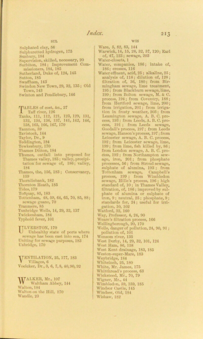 tv is 213 SUL Sulphated clay, 56 Sulphuretted hydrogen, 175 Sunbury, 184 Supervision, skilled, necessary, 20 Surbiton, 184; Improvement Com- missioners, 184, 185 Sutherland, Duke of, 124, 145 Sutton, 185 Swaffham, 143 Swindon New Town, 29, 32, 135; Old Town, 143 Swinton and Pendlebury, 14G TABLES of cost, Sec., 27 X Tuff river, 126 Tanks, 111, 112, 121, 123, 129, 131, 132, 134, 136, 137, 141, 142, 146, 158, 165, 166, 167, 170 Taunton, 59 Tavistock, 144 Taylor, Dr., 9 Teddington, 184 Tewkesbury, 170 Thames Di'tton, 184 Thames, outfall into proposed for Thames valley, 185; valley, precipi- tation for sewage of, 186; valley, 184 Thames, the, 156, 183 ; Conservancy, 159 Thorn liebank, 182 Thornton Heath, 185 Tides, 179 Toft;nay, 85, 183 Tottenham, 48, 59, 64, 65, 70, 85, 88; sewage guano, 70 Tranmere, 85 Tunbridge Wells, 14, 29, 32, 137 Twickenham, 184 Typhoid fever, 101 TTLVERSTON, 170 U Unhealthy state of ports where sewage has been cast into sea, 174 Uniting for sewage purposes, 183 Uxbridge, 170 VENTILATION, 25, 177, 183 Villages, 6 Voclcker, Dr., 3, 6, 7,8, 40,1*0, 92 WALKER, Mr., 107 Waltham Abbey, 144 Walton, 184 Walton on the Hill, 170 Wan die, 23 Ware, 5, 82, 83, 144 Warwick, 14, 15, 28, 32, 37, 120; Earl of, 47, 123; sewage, 203 Water-closets, 1 Water, companies, 186; intake of, 186; cresses, 116 Water effluent, acid, 25 ; alkaline, 25; analysis of, 118; dilution of, 128; filtration of, 36, 180; from Bir- mingham sewage, lime treatment, 195 ; from Blackburn sewage, lime, 199; from Bolton sewage, M. & C. process, 194; from Coventry, 188; from Hertford sewage, lime, 200; from irrigation, 201; from irriga- tion in frosty weather, 203; from Leamington sewage, A. B. C. pro- cess, 193; from Leeds, A. B. C. pro- cess, 191 ; from Iaseds sewage, Goodall’s process, 197; from Leeds sewage, Hanson’s process, 197; from Leicester sewage, A. B. C. process, 192; from Leicester sewage, lime, 199; from lime, fish killed by, 86; from London sewage, A. B. C. pro- cess, 192 ; from Northampton sew- age, iron, 201; from phosphate processes, 56 ; from Stroud sewage, sulphate of alumina, 193; from Tottenham sewage, Campbell's process, 199 ; from Wimbledon sewage, Hille's process, 196 ; high standard of, 10 ; in Thames Valley, filtration, of, 186; improved by sul- phate of alumina or sulphate of iron, 9; neutral. 25; phosphate, 9; standards for, 24; useful for irri- gation, 10, 102 Watford, 32, 160 Way, I*rofessor, 4, 24, 90 Weare’s filtration process, 166 Wellingborough, 20, 170 Wells, danger of pollution, 24, 90, 91 ; pollution of, 101 Wensom river, 135 West Derby, 14, 29, 32, 101, 124 West Ham, 86, 158 West Kent drainage, 183, 185 Weston-super-Mare, 183 Weybridge, 184 Whiteincb, 25, 180 White, Mr. James, 175 Whit thread's process, 63 Wicksteed, Mr., 70, 79 Wigner, Mr., 44 Wimbledon, 59, 159, 185 Windsor Castle, 145 Windsor, Old, 184 Wisliaw, 182