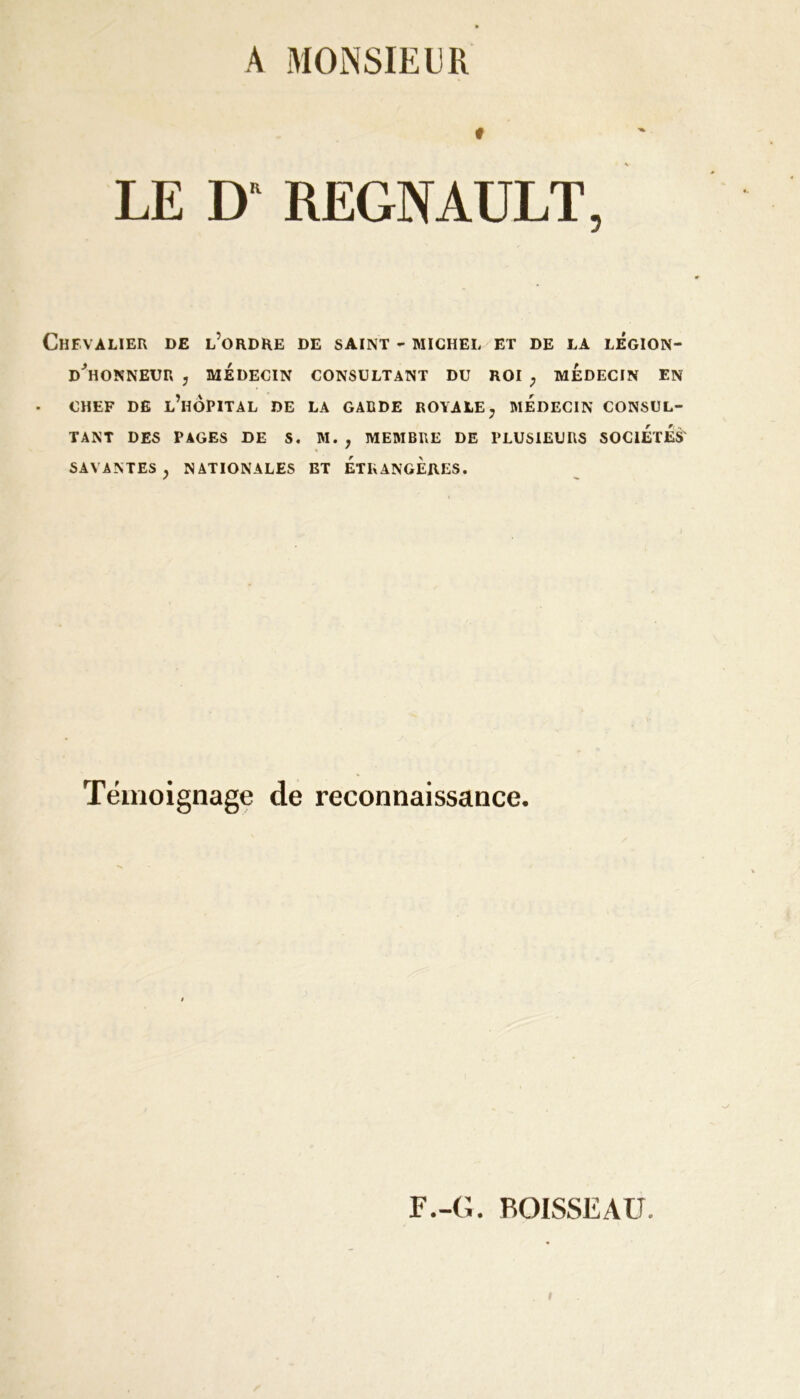 A MONSIEUR « LE I) REGNAULT, Chevalier de l’ordre de saint - michel et de la légion- D*HONNEUR y MÉDECIN CONSULTANT DU ROI ; MEDECIN EN CHEF DE L’HÔPITAL DE LA GARDE ROYALE ; MEDECIN CONSUL- TANT DES PAGES DE S. M. , MEMBRE DE PLUSIEURS SOCIETES' SAVANTES y NATIONALES ET ETRANGERES. Témoignage de reconnaissance.