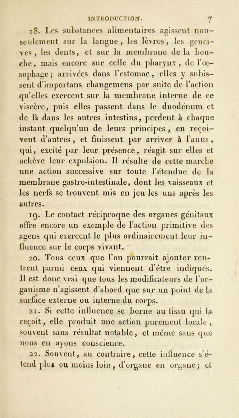 iS. Les substances alimentaires agissent non- seulement sur la langue, les lèvres, les genci- ves, les dents, et sur la membrane de la bou- che , mais encore sur celle du pharynx, de l’œ- sophage ; arrivées dans l’estomac, elles y subis- sent d’importans changemens par suite de Faction qu’elles exercent sur la membrane interne de ce viscère, puis elles passent dans le duodénum et de là dans les autres intestins, perdent à chaque instant quelqu’un de leurs principes , en reçoi- vent d’autres , et finissent par arriver à l’anus , qui, excité par leur présence, réagit sur elles et achève leur expulsion. Il résulte de cette marche une action successive sur toute l’étendue de la membrane gastro-intestinale, dont les vaisseaux et les nerfs se trouvent mis en jeu les uns après les autres. ig. Le contact réciproque des organes génitaux offre encore un exemple de Faction primitive des agens qui exercent le plus ordinairement leur in- fluence sur le corps vivant* 20. Tous ceux que l’on pourrait ajouter ren- trent parmi ceux qui viennent d’être indiqués. Il est donc vrai que tous les modificateurs de l’or- ganisme n’agissent d’abord que sur un point de la surface externe ou interne du corps. 21. Si cette influence se borne au tissu qui la reçoit, elle produit une action purement locale, souvent sans résultat notable, et même sans que nous en ayons conscience. 22. Souvent, au contraire, cette influence s’é- tend plus ou moins loin ; d’organe en organe ; et