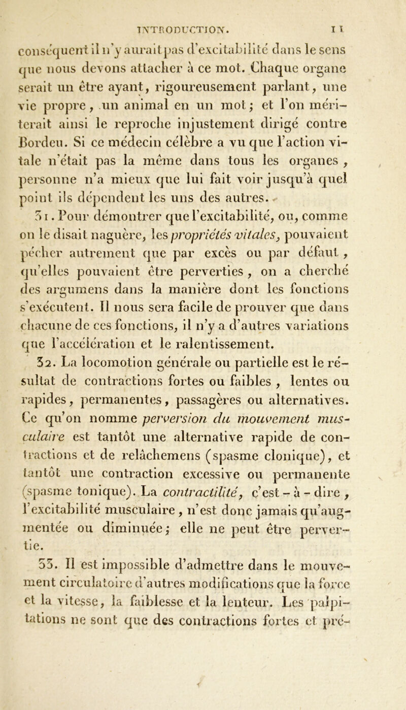 conséquent il n’y aurait pas d’excitabilité dans le sens que nous devons attacher à ce mot. Chaque organe serait un être ayant, rigoureusement parlant, une vie propre, un animal en un mot ; et l’on méri- terait ainsi le reproche injustement dirigé contre Bordeu. Si ce médecin célèbre a vu que l’action vi- tale n'était pas la même dans tous les organes , personne n’a mieux que lui fait voir jusqu’à quel point iis dépendent les uns des autres.* 51. Pour démontrer que l’excitabilité, ou, comme on le disait naguère, les propriétés vitales, pouvaient pécher autrement que par excès ou par défaut , qu elles poimdent être perverties , on a cherché des argumens dans la manière dont les fonctions s’exécutent. Il nous sera facile de prouver que dans chacune de ces fonctions, il n’y a d’autres variations que l’accélération et le ralentissement. 32. La locomotion générale ou partielle est le ré- sultat de contractions fortes ou faibles , lentes ou rapides, permanentes, passagères ou alternatives. Ce qu’on nomme perversion du mouvement mus- culaire est tantôt une alternative rapide de con- tractions et de relâchemens (spasme clonique), et tantôt une contraction excessive ou permanente (spasme tonique). La contractilité, c’est - à - dire , l’excitabilité musculaire, n’est donc jamais qu’aug- mentée ou diminuée,* elle ne peut être perver- tie. 53. Il est impossible d’admettre dans le mouve- ment circulatoire d'autres modifications crue la force et la vitesse, la faiblesse et la lenteur. Les palpi- tations ne sont que des contractions fortes et pré-