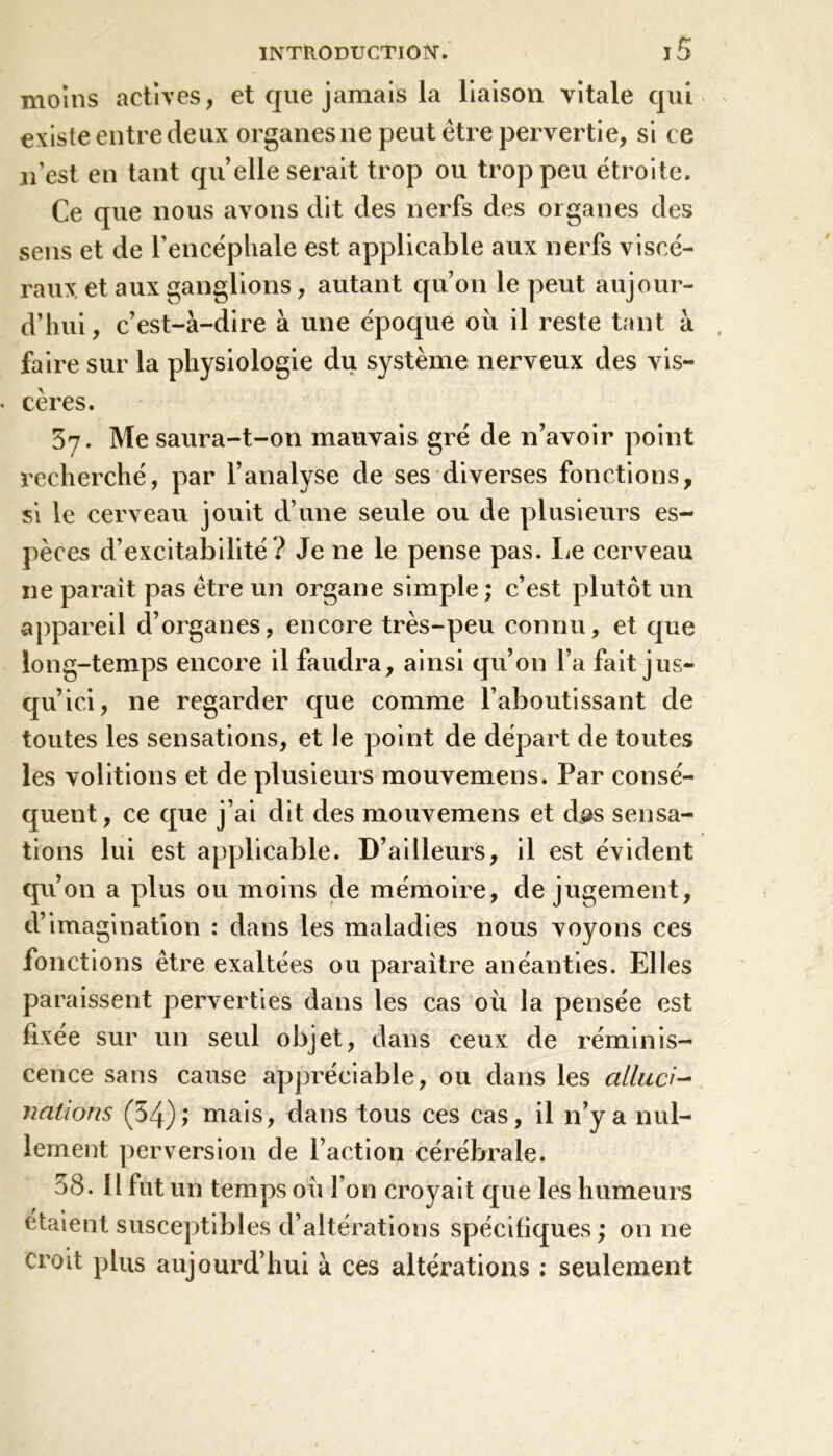 moins actives, et que jamais la liaison vitale qui existe entre deux organes 11e peut être pervertie, si ce n’est en tant quelle serait trop ou trop peu étroite. Ce que nous avons dit des nerfs des organes des sens et de l’encéphale est applicable aux nerfs viscé- raux et aux ganglions, autant qu’on le peut aujour- d’hui, c’est-à-dire à une époque ou il reste tant à faire sur la physiologie du système nerveux des vis- cères. 37. Me saura-t-on mauvais gré de n’avoir point recherché, par l’analyse de ses diverses fonctions, si le cerveau jouit d’une seule ou de plusieurs es- pèces d’excitabilité ? Je ne le pense pas. Le cerveau 11e parait pas être un organe simple; c’est plutôt un appareil d’organes, encore très-peu connu, et que long-temps encore il faudra, ainsi qu’011 l’a fait jus- qu’ici, ne regarder que comme l’aboutissant de toutes les sensations, et le point de départ de toutes les voûtions et de plusieurs mouvemens. Par consé- quent, ce que j’ai dit des mouvemens et dps sensa- tions lui est applicable. D’ailleurs, il est évident qu’on a plus ou moins de mémoire, de jugement, d’imagination : dans les maladies nous voyons ces fonctions être exaltées ou paraître anéanties. Elles paraissent perverties dans les cas où la pensée est fixée sur un seul objet, dans ceux de réminis- cence sans cause appréciable, ou dans les ailaci- nations (54); mais, dans tous ces cas, il n’y a nul- lement perversion de l’action cérébrale. 58. 11 fut un temps oii l’on croyait que les humeurs étaient susceptibles d’altérations spécifiques; on ne croit plus aujourd’hui à ces altérations : seulement