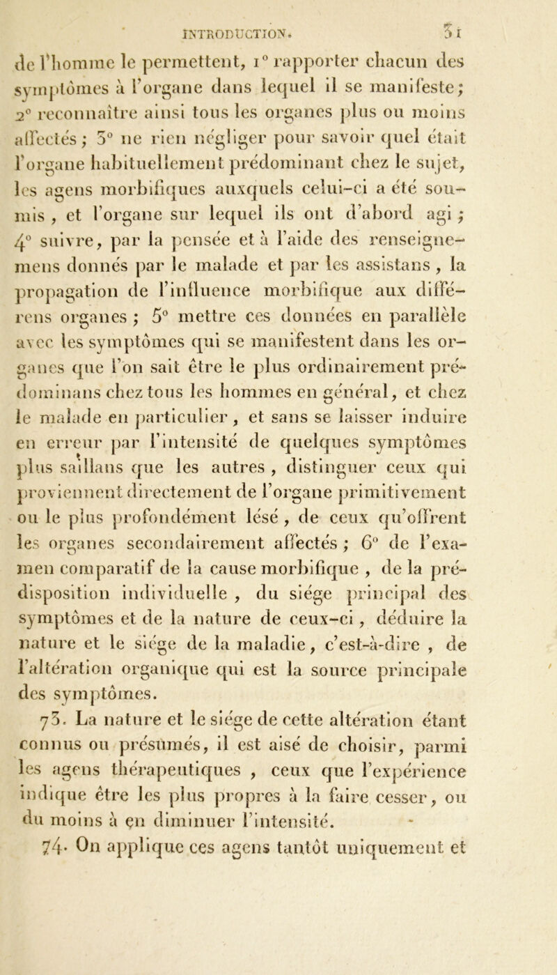 T ■ $ I INTRODUCTION. de l'homme le permettent, i° rapporter chacun des symptômes à l’organe dans lequel il se manifeste; 2° reconnaître ainsi tous les organes plus ou moins affectés ; 5° 11e rien négliger pour savoir quel était l’organe habituellement prédominant chez le sujet, les agens morbifiques auxquels celui-ci a été sou- mis , et l’organe sur lequel ils ont d’abord agi ; 4° suivre, par la pensée et à l’aide des renseigne- mens donnés par le malade et par les assistans , la propagation de l’influence morbifique aux diffé- rens organes ; 5° mettre ces données en parallèle avec les symptômes qui se manifestent dans les or- ganes que l’on sait être le plus ordinairement pré- dominans chez tous les hommes en général, et chez le malade en particulier, et sans se laisser induire en erreur par Y intensité de quelques symptômes plus sadlans que les autres , distinguer ceux qui proviennent directement de l’organe primitivement ou le pins profondément lésé , de ceux qu’offrent les organes secondairement affectés ; 6° de l’exa- men comparatif de la cause morbifique , de la pré- disposition individuelle , du siège principal des symptômes et de la nature de ceux-ci, déduire la nature et le siège de la maladie, c’est-à-dire , de l’altération organique qui est la source principale des symptômes. 73. La nature et le siège de cette altération étant connus ou présumés, il est aisé de choisir, parmi les agens thérapeutiques , ceux que l’expérience indique être les plus propres à la faire cesser, ou du moins à en diminuer l’intensité. 74* On applique ces agens tantôt uniquement et