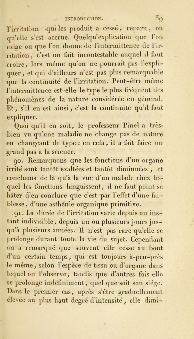 rirritation. «qui les produit a cessé , reparu , ou quelle s’est accrue. Quelqu’explication que l’on exige ou que l’on donne de l’intermittence de l’ir- ritation , c’est un fait incontestable auquel il faut croire, lors même qu’on ne pourrait pas l’expli- quer, et qui d’ailleurs n’est pas plus remarquable que la continuité de l’irritation. Peut-être même l’intermittence est-elle le type le plus fréquent des phénomènes de la nature considérée en général. Et, s’il en est ainsi, c’est la continuité qu’il faut expliquer. Quoi qu’il en soit, le professeur Pinel a très- bien vu qu’une maladie ne change pas de nature en changeant de type : en cela, il a fait faire un grand pas à la science. go. Remarquons que les fonctions d’un organe irrité sont tantôt exaltées et tantôt diminuées , et concluons de là qu’à la vue d’un malade chez le-» quel les fonctions languissent, il ne faut point se hâter d’en conclure que c’est par l’effet d’une fai- blesse, d’une asthénie organique primitive. 91. La durée de l’irritation varie depuis un ins- tant indivisible, depuis un ou plusieurs jours jus- qu’à plusieurs années. 11 11’est pas rare qu’elle se prolonge durant toute la vie du sujet. Cependant on a remarqué que souvent elle cesse au bout d’un certain temps, qui est toujours à-peu-près le même, selon l’espèce de tissu ou d’organe dans lequel on l’observe, tandis que d’autres fois elle se prolonge indéfiniment, quel que soit son siège. Dans le premier cas, après s’être graduellement éle vée au plus haut degré d’intensité, elle dimi-