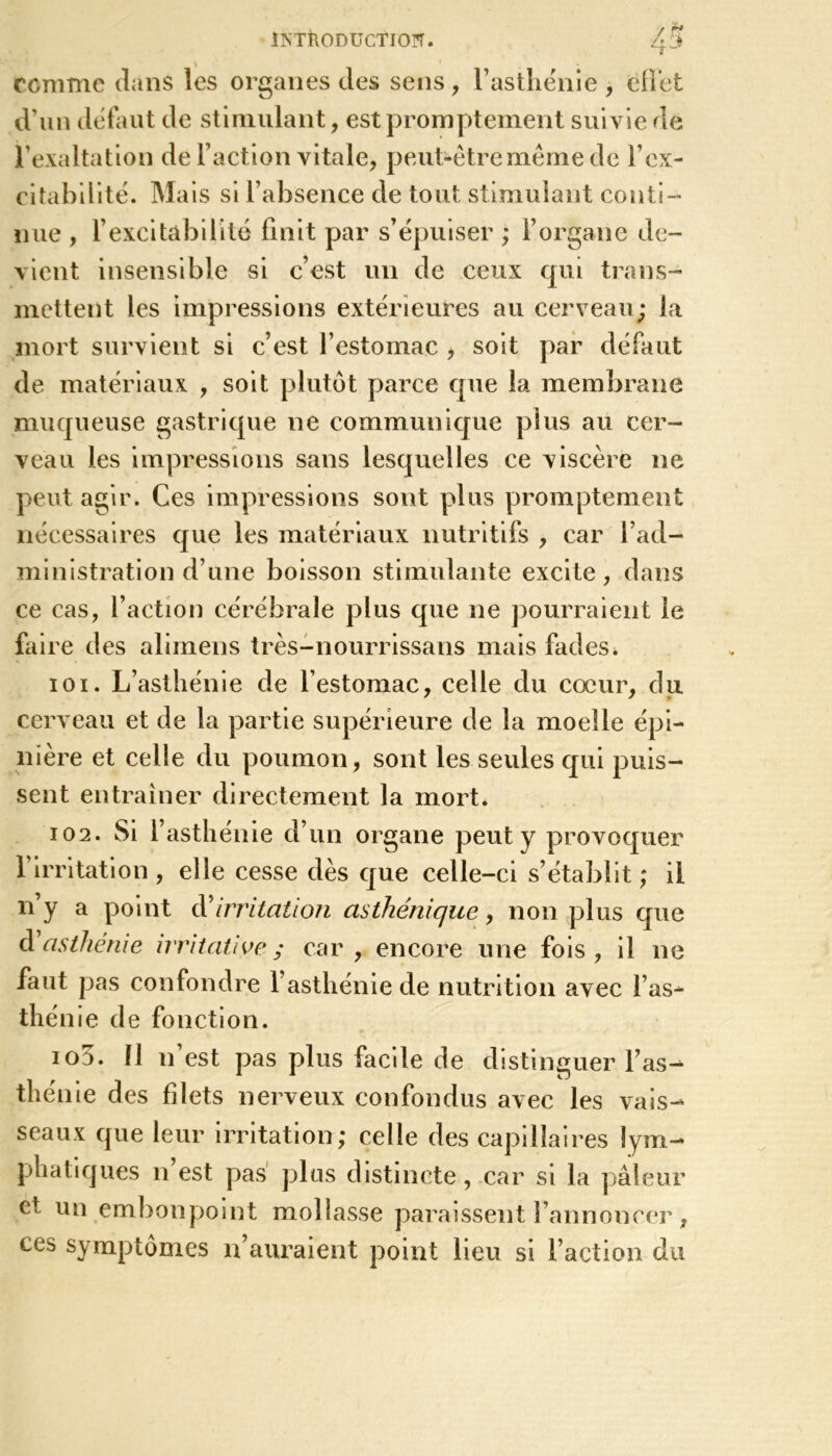 comme dans les organes des sens, F asthénie , effet d’un défaut de stimulant, est promptement suivie de l’exaltation de Faction vitale, peut-être même de F ex- citabilité. Mais si l’absence de tout stimulant conti- nue , Fexcitâbilite finit par s’épuiser ; l’organe de- vient insensible si c’est un de ceux qui trans- mettent les impressions extérieures au cerveau; la mort survient si c’est l’estomac , soit par défaut de matériaux , soit plutôt parce que la membrane muqueuse gastrique ne communique plus au cer- veau les impressions sans lesquelles ce viscère ne peut agir. Ces impressions sont plus promptement nécessaires que les matériaux nutritifs , car l’ad- ministration d’une boisson stimulante excite, dans ce cas, Faction cérébrale plus que 11e pourraient le faire des alimens très-nourrissans mais fades. 101. L’asthénie de l’estomac, celle du cœur, du cerveau et de la partie supérieure de la moelle épi- nière et celle du poumon, sont les seules qui puis- sent entraîner directement la mort. 102. Si l’asthénie d’un organe peut y provoquer l’irritation , elle cesse dès que celle-ci s’établit ; il n’y a point d'irritation asthénique, non plus que d asthénie irritative ; car, encore une fois, il ne faut pas confondre 1 asthénie de nutrition avec Fas- thé nie de fonction. 103. 11 11’est pas plus facile de distinguer l’as- thénie des filets nerveux confondus avec les vais- seaux que leur irritation; celle des capillaires lym- phatiques n est pas plus distincte , car si la pâleur et un embonpoint mollasse paraissent l’annoncer, ces symptômes n’auraient point lieu si Faction du