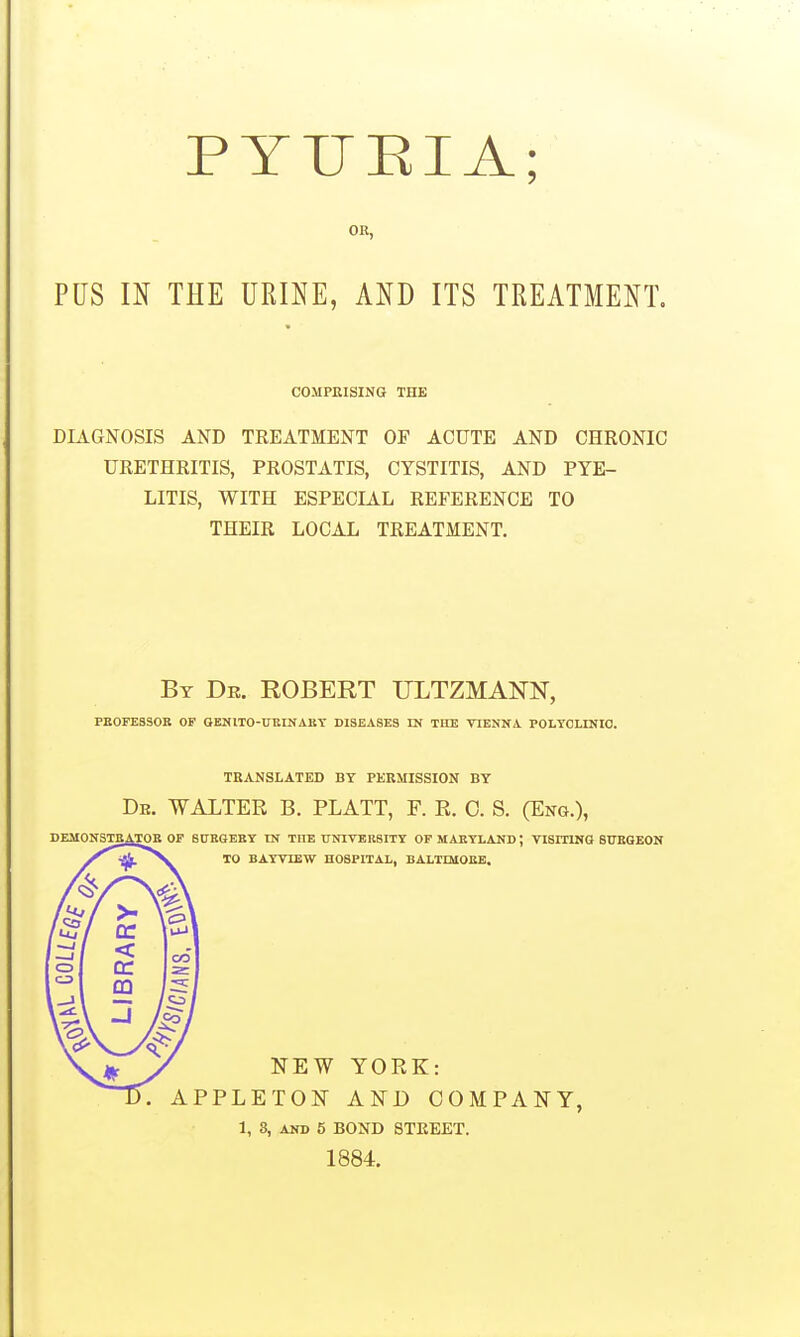 PYUEIA; OR, PUS IN THE URINE, AND ITS TREATMENT. COMPRISING THE DLVGNOSIS AND TREATMENT OF ACUTE AND CHRONIC URETHRITIS, PROSTATIS, CYSTITIS, AND PYE- LITIS, WITH ESPECIAL REFERENCE TO THEIR LOCAL TREATMENT. By Dr. ROBERT ULTZMAm, PEOPESSOR OF QENITO-UKIKAKT DISEASES IN TKE VIENNA POLTOLINIO. DEMONSTE. TRANSLATED BY PERMISSION BY De. WALTER B. PLATT, F. R. 0. S. (Eng.), OF StTEGEEY IN THE ITNIVBRSITy OP MAEYLAND; VI8ITINQ 8I7BGEON TO BAY VIEW HOSPITAL, BALTQIOEB. NEW YORK: APPLETON AND COMPANY, 1, 8, AND 5 BOND 8TEEET. 1884.