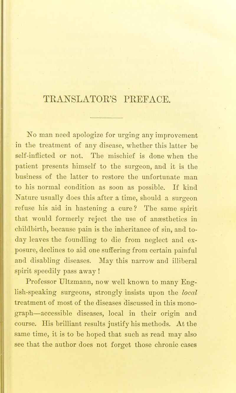 TEANSLATOR'S PREFACE. No man need apologize foi' urging any improvement in the treatment of any disease, whether this latter be self-inflicted or not. The mischief is done when the patient presents himself to the surgeon, and it is the business of the latter to restore the unfortunate man to his normal condition as soon as possible. If kind Nature usually does this after a time, should a surgeon refuse his aid in hastening a cure ? The same spirit that would formerly reject the use of anaesthetics in childbirth, because pain is the inheritance of sin, and to- day leaves the foundling to die fi'om neglect and ex- posure, declines to aid one suifering from certain painful and disabling diseases. May this narrow and illiberal spirit speedily pass away ! Professor Ultzmann, now well known to many Eng- lish-speaking surgeons, strongly insists upon the local treatment of rnost of the diseases discussed in this mono- jgraph—accessible diseases, local in their origin and course. His brilliant results justify his methods. At the same time, it is to be hoped that such as read may also see that the author does not forget those chronic cases