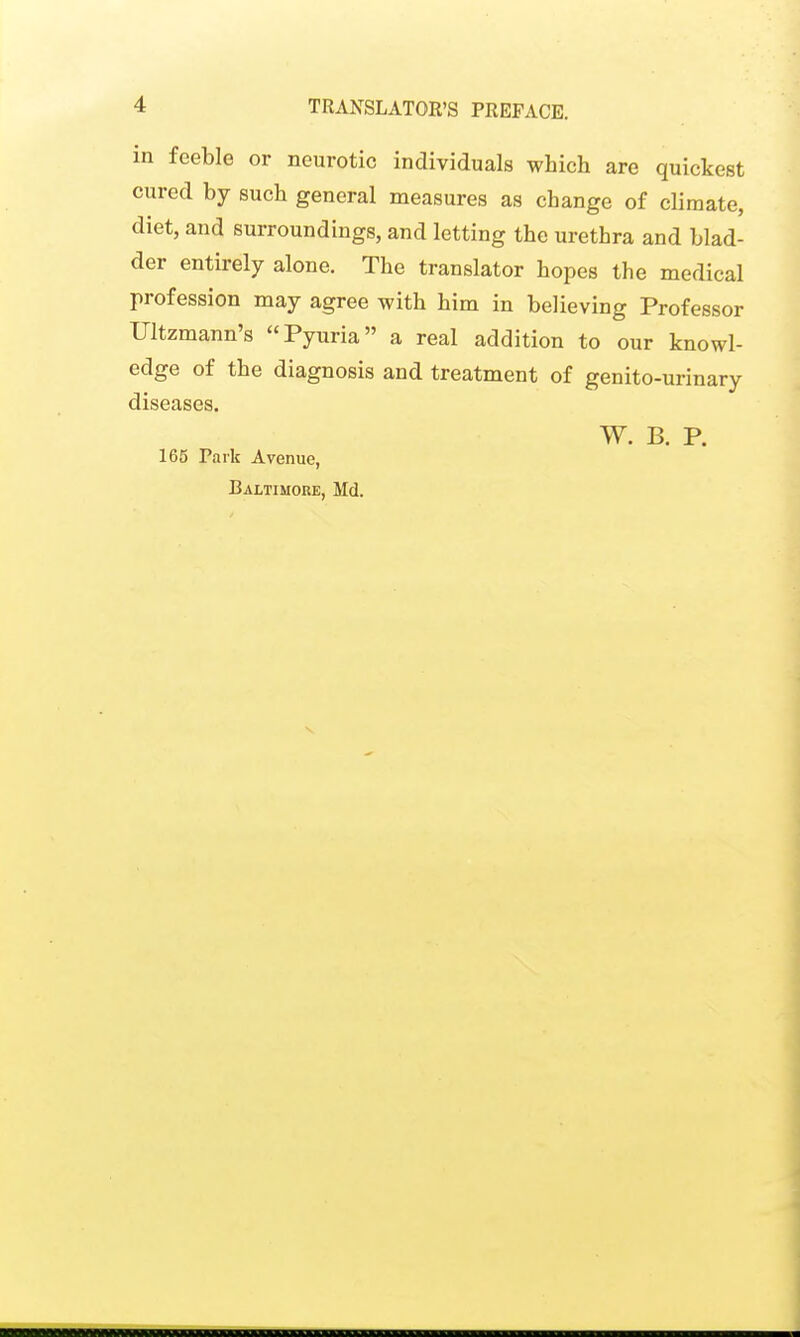 in feeble or neurotic individuals which are quickest cured by such general measures as change of climate, diet, and surroundings, and letting the urethra and blad- der entirely alone. The translator hopes the medical profession may agree with him in believing Professor Ultzmann's Pyuria a real addition to our knowl- edge of the diagnosis and treatment of genito-urinary diseases. W. B. P. 165 Park Avenue, Baltimore, Md.