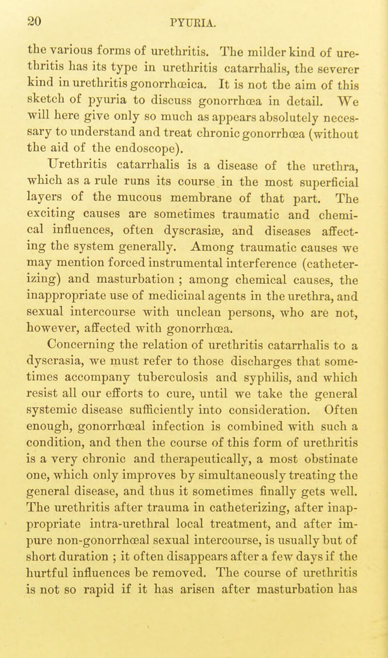 the various forms of urethritis. The milder kind of ure- thritis has its type in urethritis catarrhalis, the severer kind in urethritis gonorrhoeica. It is not the aim of this sketch of pyuria to discuss gonorrhcea in detail. We will here give only so much as appears absolutely neces- sary to understand and treat chronic gonorrhoea (without the aid of the endoscope). Urethritis catarrhalis is a disease of the urethra, which as a rule runs its course in the most superficial layers of the mucous membrane of that part. The exciting causes are sometimes traumatic and chemi- cal influences, often dyscrasise, and diseases affect- ing the system generally. Among traumatic causes we may mention forced instrumental interference (catheter- izing) and masturbation ; among chemical causes, the inappropriate use of medicinal agents in the urethra, and sexual intercourse with unclean persons, who are not, however, affected with gonorrhoea. Concerning the relation of urethritis catarrhalis to a dyscrasia, we must refer to those discharges that some- times accompany tuberculosis and syphilis, and which resist all our efforts to cure, until we take the general systemic disease sufficiently into consideration. Often enough, gonorrhoeal infection is combined with such a condition, and then the course of this form of urethritis is a very chronic and therapeutically, a most obstinate one, which only improves by simultaneously treating the general disease, and thus it sometimes finally gets well. The urethritis after trauma in catheterizing, after inap- propriate intra-urethral local treatment, and after im- pure non-gonorrhceal sexual intercourse, is usually but of short duration ; it often disappears after a few days if the hurtful influences be removed. The course of urethritis is not 80 rapid if it has arisen after masturbation has