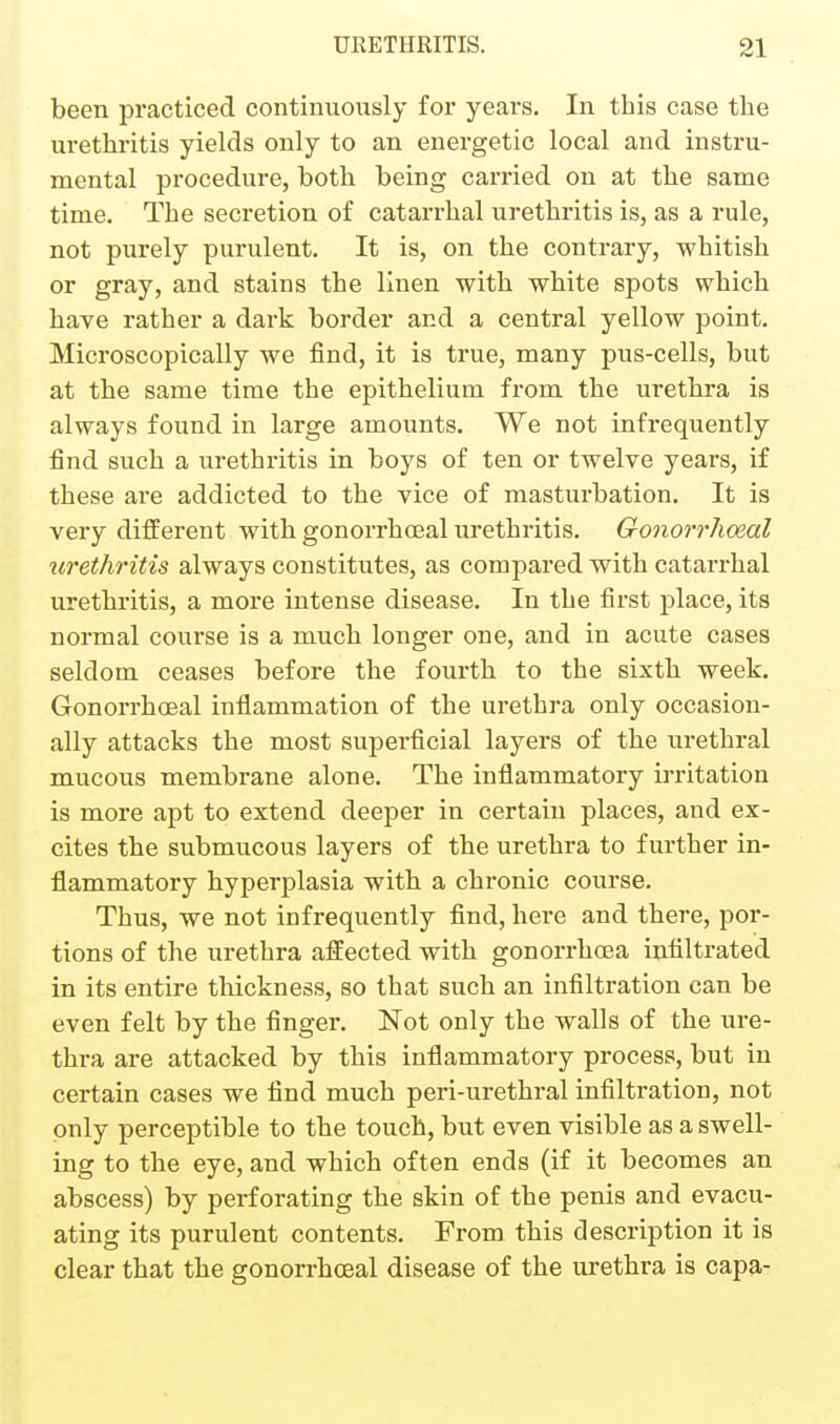 been practiced continuously for years. In this case the urethritis yields only to an energetic local and instru- mental procedure, both being carried on at the same time. The secretion of catarrhal urethritis is, as a rule, not purely purulent. It is, on the contrary, whitish or gray, and stains the linen with white spots which have rather a dark border and a central yellow point. Microscopically we find, it is true, many pus-cells, but at the same time the epithelium from the urethra is always found in large amounts. We not infrequently find such a urethritis in boys of ten or twelve years, if these are addicted to the vice of masturbation. It is very different with gonorrhosal urethritis. Gonorrhoeal iirethritis always constitutes, as compared with catarrhal urethritis, a more intense disease. In the first place, its normal course is a much longer one, and in acute cases seldom ceases before the fourth to the sixth week. Gonorrhoeal inflammation of the urethra only occasion- ally attacks the most supei'ficial layers of the urethral mucous membrane alone. The inflammatory irritation is more apt to extend deeper in certain places, and ex- cites the submucous layers of the urethra to further in- flammatory hyperplasia with a chronic course. Thus, we not infrequently find, here and there, por- tions of the urethra affected with gonorrhoea infiltrated in its entire thickness, so that such an infiltration can be even felt by the finger. Not only the walls of the ure- thra are attacked by this infiammatory process, but in certain cases we find much peri-urethral infiltration, not only perceptible to the touch, but even visible as a swell- ing to the eye, and which often ends (if it becomes an abscess) by perforating the skin of the penis and evacu- ating its purulent contents. From this description it is clear that the gonorrhoeal disease of the urethra is capa-