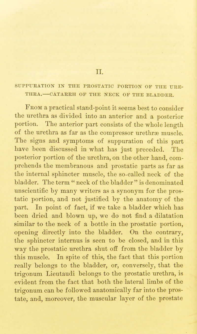 STJPPUKATION IN THE PEOSTATIC PORTION OF THE URE- THRA, CATARRH OF THE NECK OF THE BLADDER. From a practical stand-point it seems best to consider the urethra as divided into an anterior and a posterior portion. The anterior part consists of the whole length of the urethra as far as the compressor urethrge muscle. The signs and symptoms of suppuration of this part have been discussed in what has just preceded. The posterior portion of the urethra, on the other hand, com- prehends the membranous and prostatic parts as far as the internal sphincter muscle, the so-called neck of the bladder. The term  neck of the bladder  is denominated unscientific by many writers as a synonym for the pros- tatic portion, and not justified by the anatomy of the part. In point of fact, if we take a bladder which has been dried and blown up, we do not find a dilatation similar to the neck of a bottle in the prostatic portion, opening directly into the bladder. On the contrary, the sphincter internus is seen to be closed, and in this way the prostatic urethra shut off from the bladder by this muscle. In spite of this, the fact that this portion really belongs to the bladder, or, conversely, that the trigonum Lieutaudi belongs to the prostatic urethra, is evident from the fact that both the lateral limbs of the trigonum can be followed anatomically far into the pros- tate, and, moreover, the muscular layer of the prostate