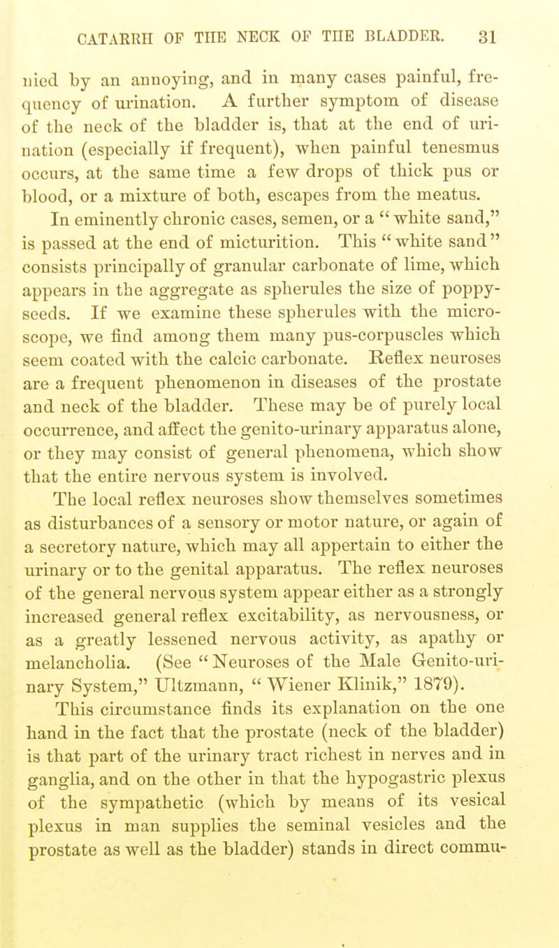 iiied by an annoying, and in many cases painful, fre- quency of urination. A further symptom of disease of the neck of the bladder is, that at the end of uri- nation (especially if frequent), when painful tenesmus occurs, at the same time a few drops of thick pus or blood, or a mixture of both, escapes from the meatus. In eminently chronic cases, semen, or a  white sand, is passed at the end of micturition. This  white sand  consists principally of granular carbonate of lime, which appears in the aggregate as spherules the size of poppy- seeds. If we examine these spherules with the micro- scope, we find among them many pus-corpuscles which seem coated with the calcic carbonate. Reflex neuroses are a frequent phenomenon in diseases of the prostate and neck of the bladder. These may be of purely local occurrence, and affect the genito-urinary apparatus alone, or they may consist of general phenomena, which show that the entire nervous system is involved. The local reflex neuroses show themselves sometimes as disturbances of a sensory or motor nature, or again of a secretory nature, which may all appertain to either the urinary or to the genital apparatus. The reflex neuroses of the general nervous system appear either as a strongly increased general reflex excitability, as nervousness, or as a greatly lessened nervous activity, as apathy or melancholia. (See  Neuroses of the Male Genito-uri- nary System, Ultzmann,  Wiener Klinik, 1879). This cii-cumstance finds its explanation on the one hand in the fact that the prostate (neck of the bladder) is that part of the urinary tract richest in nerves and in ganglia, and on the other in that the hypogastric plexus of the sympathetic (which by means of its vesical plexus in man supplies the seminal vesicles and the prostate as well as the bladder) stands in direct commu-