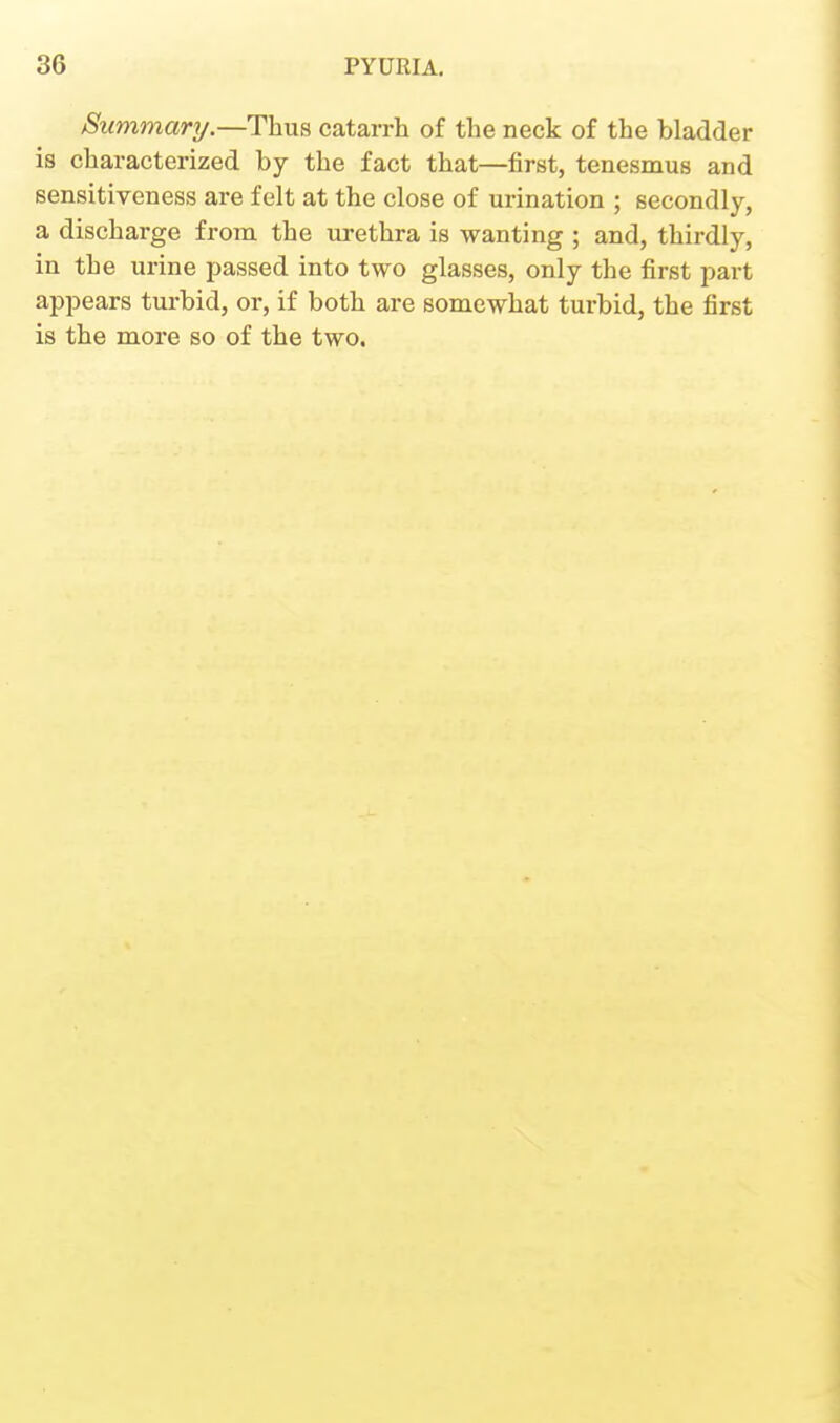 Summary.—Thus catarrh of the neck of the bladder is characterized by the fact that—first, tenesmus and sensitiveness are felt at the close of urination ; secondly, a discharge from the urethra is wanting ; and, thirdly, in the urine passed into two glasses, only the first part appears turbid, or, if both are somewhat turbid, the first