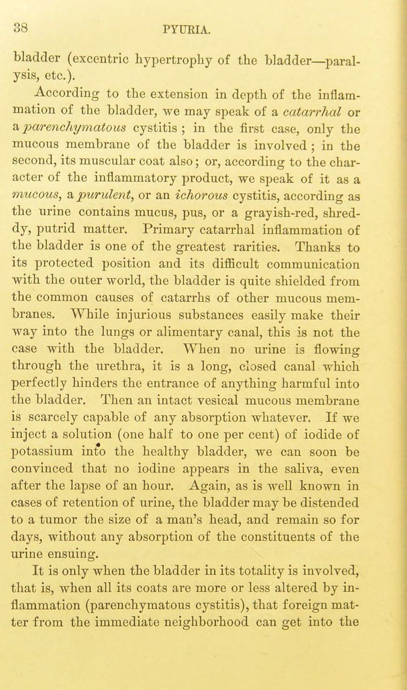 bladder (excentric hypertrophy of the bladder—paral- ysis, etc.). According to the extension in depth of the inflam- mation of the bladder, we may speak of a catarrhal or a parenchymatous cystitis ; in the first case, only the mucous membrane of the bladder is involved ; in the second, its muscular coat also; or, according to the char- acter of the inflammatory product, we speak of it as a mucous, a purulent, or an ichorous cystitis, according as the urine contains mucus, pus, or a grayish-red, shred- dy, putrid matter. Primaiy catarrhal inflammation of the bladder is one of the greatest rarities. Thanks to its protected position and its difficult communication with the outer world, the bladder is quite shielded from the common causes of catarrhs of other mucous mem- branes. While injurious substances easily make their way into the lungs or alimentary canal, this is not the case with the bladder. When no urine is flowing through the urethra, it is a long, closed canal which perfectly hinders the entrance of anything harmful into the bladder. Then an intact vesical mucous membrane is scarcely capable of any absorption whatever. If we inject a solution (one half to one per cent) of iodide of potassium into the healthy bladder, we can soon be convinced that no iodine appears in the saliva, even after the lapse of an hour. Again, as is well known in cases of retention of urine, the bladder may be distended to a tumor the size of a man's head, and remain so for days, without any absorption of the constituents of the urine ensuing. It is only when the bladder in its totality is involved, that is, when all its coats are more or less altered by in- flammation (parenchymatous cystitis), that foreign mat- ter from the immediate neighborhood can get into the