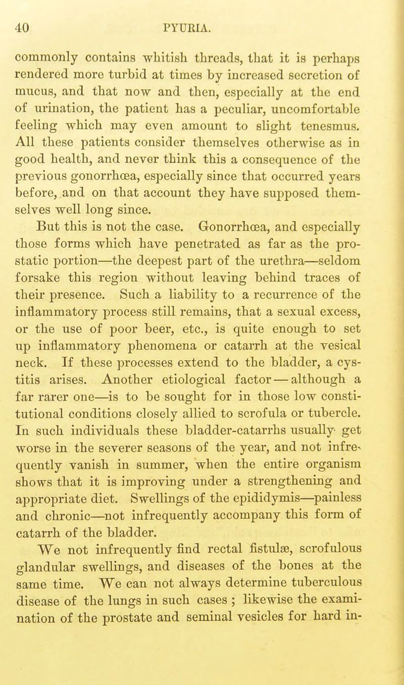 commonly contains whitish threads, that it is perhaps rendered more turbid at times by increased secretion of mucus, and that now and then, especially at the end of urination, the patient has a peculiar, uncomfortable feeling which may even amount to slight tenesmus. All these patients consider themselves otherwise as in good health, and never think this a consequence of the previous gonorrhoea, especially since that occurred years before, and on that account they have supposed them- selves well long since. But this is not the case. Gonorrhoea, and especially those forms which have penetrated as far as the pro- static portion—the deepest part of the urethra—seldom forsake this region without leaving behind traces of their presence. Such a liability to a recurrence of the inflammatory process still remains, that a sexual excess, or the use of poor beer, etc., is quite enough to set up inflammatory phenomena or cataiTh at the vesical neck. If these processes extend to the bladder, a cys- titis arises. Another etiological factor — although a far rarer one—is to be sought for in those low consti- tutional conditions closely allied to scrofula or tubercle. In such individuals these bladder-catarrhs usually get worse in the severer seasons of the year, and not infre^ quently vanish in summer, when the entire organism shows that it is improving under a strengthening and appropriate diet. Swellings of the epididymis—^painless and chronic—^not infrequently accompany this form of catarrh of the bladder. We not infrequently find rectal fistulse, scrofulous glandular swellings, and diseases of the bones at the same time. We can not always determine tuberculous disease of the lungs in such cases ; likewise the exami- nation of the prostate and seminal vesicles for hard in-