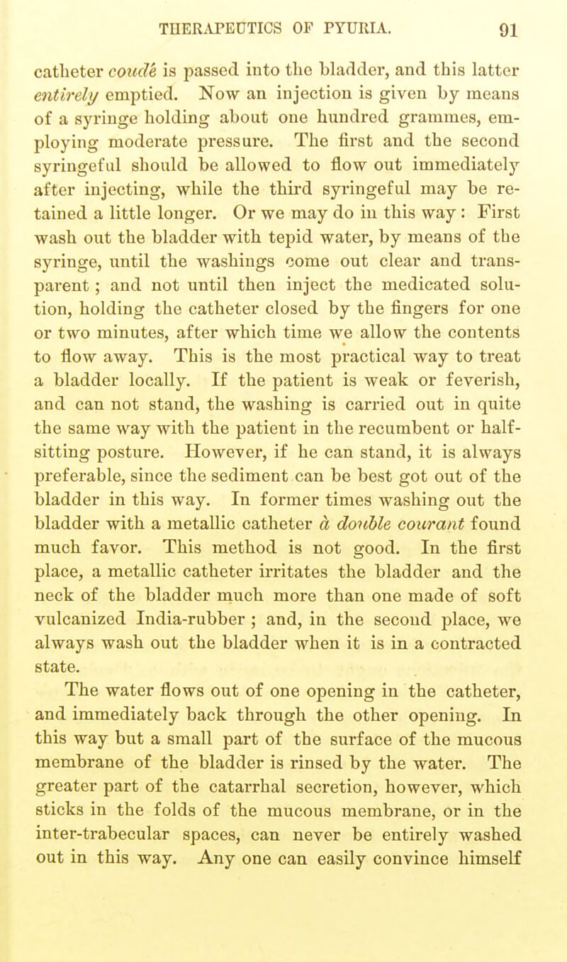 catheter coicde is passed into tlie bladder, and this latter entirely emptied. Now an injection is given by means of a syringe holding about one hundred grammes, em- ploying moderate pressure. The first and the second syringeful should be allowed to flow out immediately after injecting, while the thii'd syringeful may be re- tained a little longer. Or we may do in this way: First wash out the bladder with tepid water, by means of the syringe, until the washings come out clear and trans- parent ; and not until then inject the medicated solu- tion, holding the catheter closed by the fingers for one or two minutes, after which time we allow the contents to flow away. This is the most practical way to treat a bladder locally. If the patient is weak or feverish, and can not stand, the washing is carried out in quite the same way with the patient in the recumbent or half- sitting posture. However, if he can stand, it is always preferable, since the sediment can be best got out of the bladder in this way. In former times washing out the bladder with a metallic catheter a donhle coiirant found much favor. This method is not good. In the first place, a metallic catheter irritates the bladder and the neck of the bladder much more than one made of soft vulcanized India-rubber ; and, in the second place, we always wash out the bladder when it is in a contracted state. The water flows out of one opening in the catheter, and immediately back through the other opening. In this way but a small part of the surface of the mucous membrane of the bladder is rinsed by the water. The greater part of the catarrhal secretion, however, which sticks in the folds of the mucous membrane, or in the inter-trabecular spaces, can never be entirely washed out in this way. Any one can easily convince himself