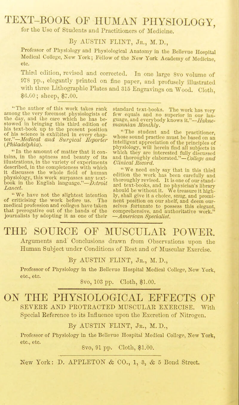 TEXT-BOOK OF HUMAN PHYSIOLOGY, for tho Use of Students and Practitioners of Medicine. By AUSTIN FLINT, Jn., M.D., Professor of Physiology and PhysioloRieal Anatomy in tlie Bellevue Hospital Medical Colloyc, Now York; bellow of tho New York Academy of Medicine, etc. Third edition, revised and corrected. In one large 8vo volume of 978 pp., elegantly printed on fine paper, and profusely illustrated with three Lithographic Plates and 315 Engravings on Wood. Clotli, $0.00; sheep, $7.00. ' Tho author of this work takes rank standard text-booka. The work has verv among the very foremost physiologists of few equals and no superior in our Ian- the day, and the caro which ho has be- guage, and everybody knows W'—lIahne- stowed m bringing this third edition of mannlan Monlhly. his text-book up to the present position iifri,„ „(,„i„„i. i »i. of his science is exhibited in every chap- student and the practitioner, Medical and fii/rnirnl P^nrnZr y^l^ose sound practice must be based on an Tkuadelvlfa^ '=>^>^3ical liepoHer intelligent appreciation of the principles of irnmaelpliia). physiology, will herein find all subjects in In tho amount of matter that it con- which they are interested fuUv discussed tains. In the aptness and beauty of its and thoroughly elaborated.—tto//e'7e a;i</ illustrations, in the variety of experiments Clinical Record. described, in the completeness with which u Wo r,oo^ ««i„ „„„ 41,-1. .1 iv j it discusses tho whole field of human pfliti^°t,°f w„.v „ f'n should be without it. We treasure it high- We have not the slightest intention ly, shall give it a choice, snug, and promi- of criticising the work before us. The nent position on our shelf, and deem our- medical profession and colleges have taken selves fortunate to possess this elegant, that prerogative out of the hands of tho comprehensive, and authoritative work. journaUsts by adopting it as one of their —American Specialist. THE SOURCE OF MUSCULAR POWER. Arguments and Conclusions drawn from Observations upon the Human Subject under Conditions of Eest and of Muscular Exercise. By AUSTIN FLINT, Je., M. D., Professor of Physiology in the Bellcvuo IIo.spital Medical College, New York, 6tC> etc* Svo, 103 pp. Cloth, SI.00. ON THE PHYSIOLOGICAL EFFECTS OF SEVERE AND PEOTEACTED MUSCULAE EXERCISE. With Special Reference to its Influence upon the Excretion of Nitrogen. By AUSTIN FLINT, Jr., M.D., Professor of Physiologj' in the Bellevue Hospital Medical College, New York, etc* 6tC> 8vo, 91 pp. Cloth, $1.00.