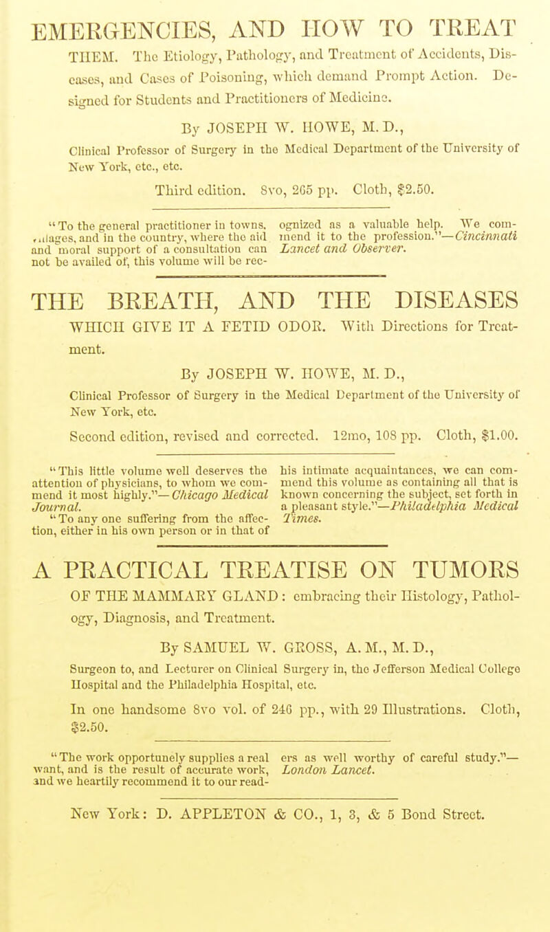 EMERGENCIES, AND IIOW TO TREAT TIIEM. The Etiology, Patholofry, and Treatment of Accidents, Dis- eases, and Cases of Poisoning, which demand Prompt Action. De- signed for Students and Practitioners of Medicine. By JOSEPH W. HOWE, M.D., Clinical Professor of Surgery In tbo Medical Department of the University of New York, etc., etc. Third edition. 8vo, 205 pp. Cloth, Z^.50.  To the general practitioner in towns, ognized as a valuable help. We com- fidages. and in the country, where the aiil mend it to the profession.—Cincinnati and moral support of a consultation can Lancet and Observer. not be availed of, this volume will be roc- THE BREATH, AND THE DISEASES WHICH GIVE IT A FETID ODOE. With Directions for Treat- ment. By JOSEPH W. HOWE, M. D., CUnical Professor of Surgery in the Medical Department of the University of New York, etc. Second edition, revised and corrected. 12mo, 108 pp. Cloth, $1.00.  This Httle volume well deserves the his intimate acquaintances, we can corn- attention of physicians, to whom wo com- mend this volume as containing all that is mend it most highly.— Chicago Medical known concerning the subject, set forth in Journal. a pleasant style.—Fhiladdphia Medical  To any one suffering from the affec- 7'imes. tion, either in his own person or in that of A PRACTICAL TREATISE ON TUMORS OF THE MAMMAEY GLAND : embracing their Histology, Pathol- ogy, Diagnosis, and Treatment. By SAMUEL W. GKOSS, A.M., M.D., Surgeon to, and Lecturer on Clinical Surgery in, the Jefferson Medical College llospital and the Philadelphia Hospital, etc. In one handsome 8vo vol. of 24G pp., with 29 Illustrations. Cloth, 22.50. The work opportunely supplies a real ers as well worthy of careful study.— want, and is the result of accurate work, London Lancet. and we heartily recommend it to our read-