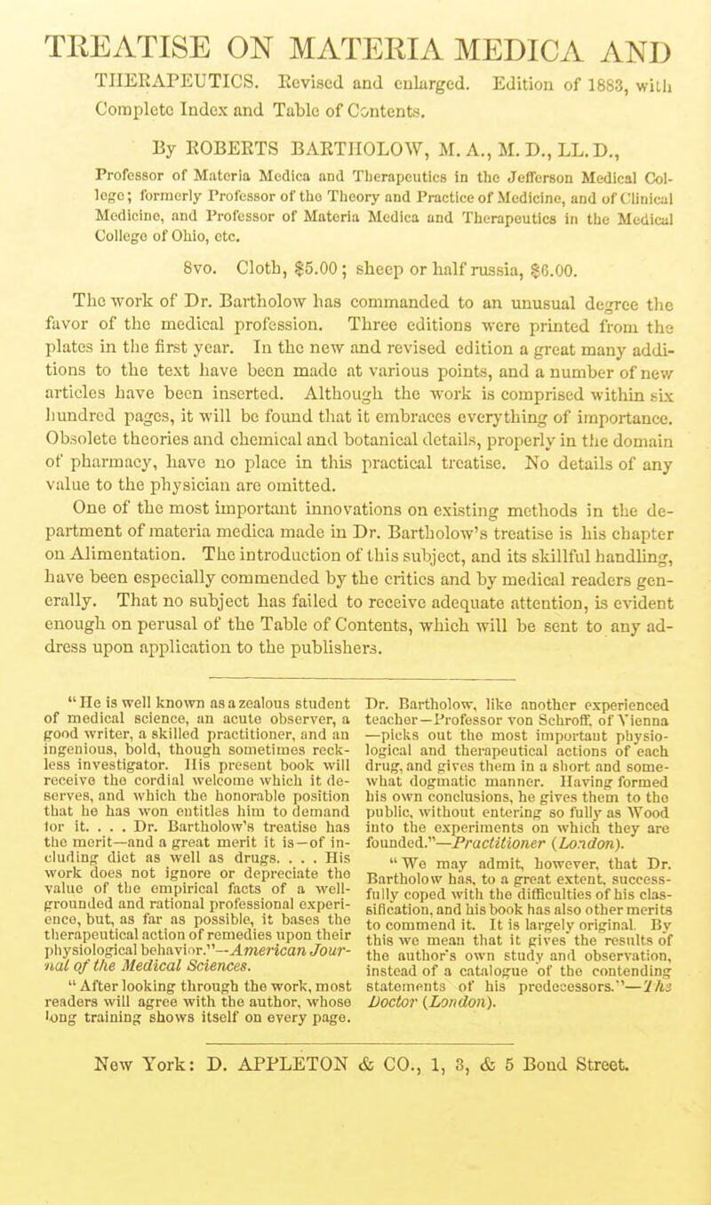 TREATISE ON MATERIA MEDICA AND TIIEEAPEUTICS. Eevised and cularged. Edition of 1883, willi Complete Index and Table of Contents. By EOBEETS BAETHOLOW, M. A., M. D., LL.D., Professor of Materia Medica and Therapeutics in the Jefferson Medical Col- logc; formerly Professor of the Theory and Practice of Medicine, and of Clinical Medicine, and Professor of Materia Medica and Therapeutics in the Medical College of Ohio, etc, Svo. Cloth, $5.00; sheep or half russia, §6.00. The work of Dr. Bartholow has commanded to an unusual dcTcc tlic favor of the medical profession. Three editions were printed from the plates in the first year. In the new and revised edition a great many addi- tions to the text have been made at various points, and a number of naw articles have been inserted. Although the work is comprised witliin sbc hundred pages, it will be foimd that it embraces everything of importance. Obsolete theories and chemical and botanical details, properly in the domain of pharmacy, have no place in this practical treatise. No details of any value to the physician are omitted. One of the most important innovations on existing methods in the de- partment of materia medica made in Dr. Bartholow's treatise is his chapter on Alimentation. The introduction of this subject, and its skillful handling, have been especially commended by the critics and by medical readers gen- erally. That no subject has failed to receive adequate attention, is evident enough on perusal of the Table of Contents, which will be sent to any ad- dress upon application to the publishers. He is well known as a zealous student of medical science, an acute observer, a good writer, a skilled practitioner, and an ingenious, bold, though sometimes reck- less investigator. Ilis present book will receive the cordial welcome which it de- serves, and which the honorable position that he has won entitles him to demand lor it. . . . Dr. Bartholow's treatise has the merit—and a great merit it is—of in- cluding diet as well as drugs. . . . His work does not ignore or depreciate the value of the empirical facts of a well- grounded and rational professional experi- ence, but, as far as possible, it bases the therapeutical action of remedies upon their physiological behavior.—American Jour- nal of the Medical Sciences.  After looking through the work, most readers will agree with the author, whose long training shows itself on every page. Dr. Bartholow, like another experienced teacher—Professor von Scliroff. of A'ienna —picks out the most important physio- logical and therapeutical actions of each drug, and gives them in a short and some- what dogmatic manner. Having formed his own conclusions, he gives them to the public, without entering so fully as Wood into the experiments on which they are founded.—Practitioner {London).  We may admit, however, that Dr. Bartholow has, to a gre.at extent, success- fully coped with the difficulties of his clas- sification, and his book has also other merits to commend it. It is largely original. By this wo mean that it gives' the results of the authors own study and observation, instead of a catalogue of the contending statements of his predecessors.'—'Ihs Doctor {London).