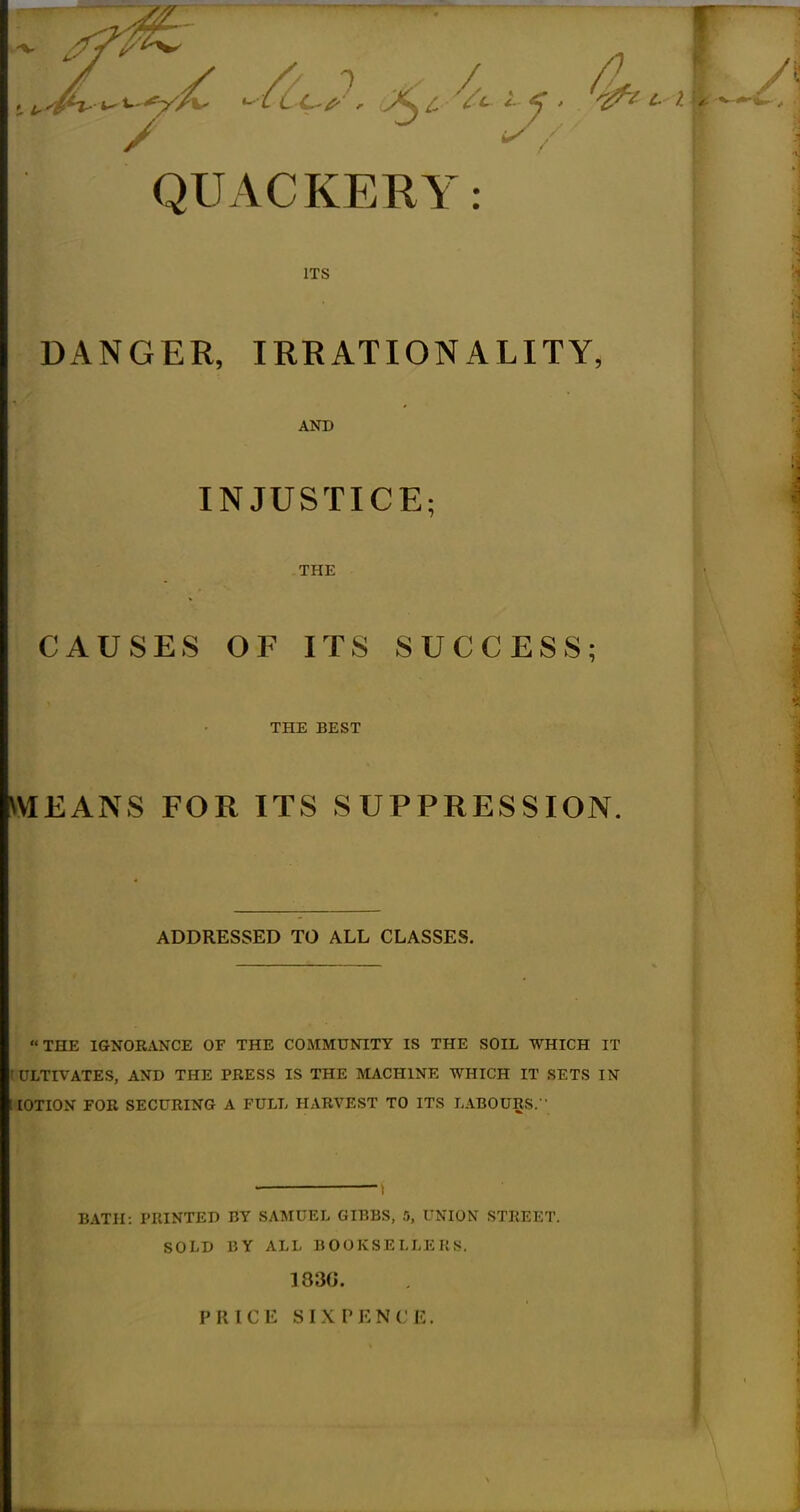 / QUACKERY: ITS DANGER, IRRATIONALITY, AND INJUSTICE; THE CAUSES OF ITS SUCCESS; THE BEST MEANS FOR ITS SUPPRESSION. ADDRESSED TO ALL CLASSES. THE IGNORANCE OF THE COMMUNITY IS THE SOIL WHICH IT I ULTIVATES, AND THE PRESS IS THE MACHINE WHICH IT SETS IN lOTION FOR SECURING A FULL HARVEST TO ITS LABOURS. BATH: PRINTED BY SAMUEL GIBBS, 5, UNION STREET. SOLD BY ALL BOOKSELLERS. 183G. PRICE SIXPKNCR.