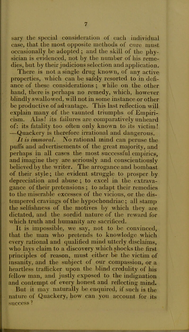 sary the special consideration of each individual case, that the most opposite methods of cure must occasionally be adopted; and the skill of the phy- sician is evidenced, not by the number of his reme- dies, but by their judicious selection and application. There is not a single drug known, of any active properties, which can be safely resorted to in defi- ance of these considerations ; while on the other hand, there is perhaps no remedy, which, however blindly sw allowed, will not in some instance or other be productive of advantage. This last reflection will explain many of the vaunted triumphs of Empiri- cism. Alas! its failures are comparatively unheard of: its fatality too often only known to its victim! —Quackery is therefore irrational and dangerous. It is immoral. No rational mind can peruse the puffs and advertisements of the great majority, and perhaps in all cases the most successful empirics, and imagine they are seriously and conscientiously believed by the writer. The arrogance and bombast of their style; the evident struggle to prosper by depreciation and abuse ; to excel in the extrava- gance of their pretensions ; to adapt their remedies to the miserable excesses of the vicious, or the dis- tempered cravings of the hypochondriac; all stamp the selfishness of the motives by which they are dictated, and the sordid nature of the reward for v/hich truth and humanity are sacrificed. It is impossible, we say, not to be convinced, that the man who pretends to knowledge which every rational and qualified mind utterly disclaims, who lays claim to a discovery which shocks the first principles of reason, must either be the victim of insanity, and the subject of our compassion, or a heartless trafficker upon the blind credulity of his fellow man, and justly exposed to the indignation and contempt of every honest and reflecting mind. But it may naturally be enquired, if such is the nature of Quackery, how can you account for its success ?